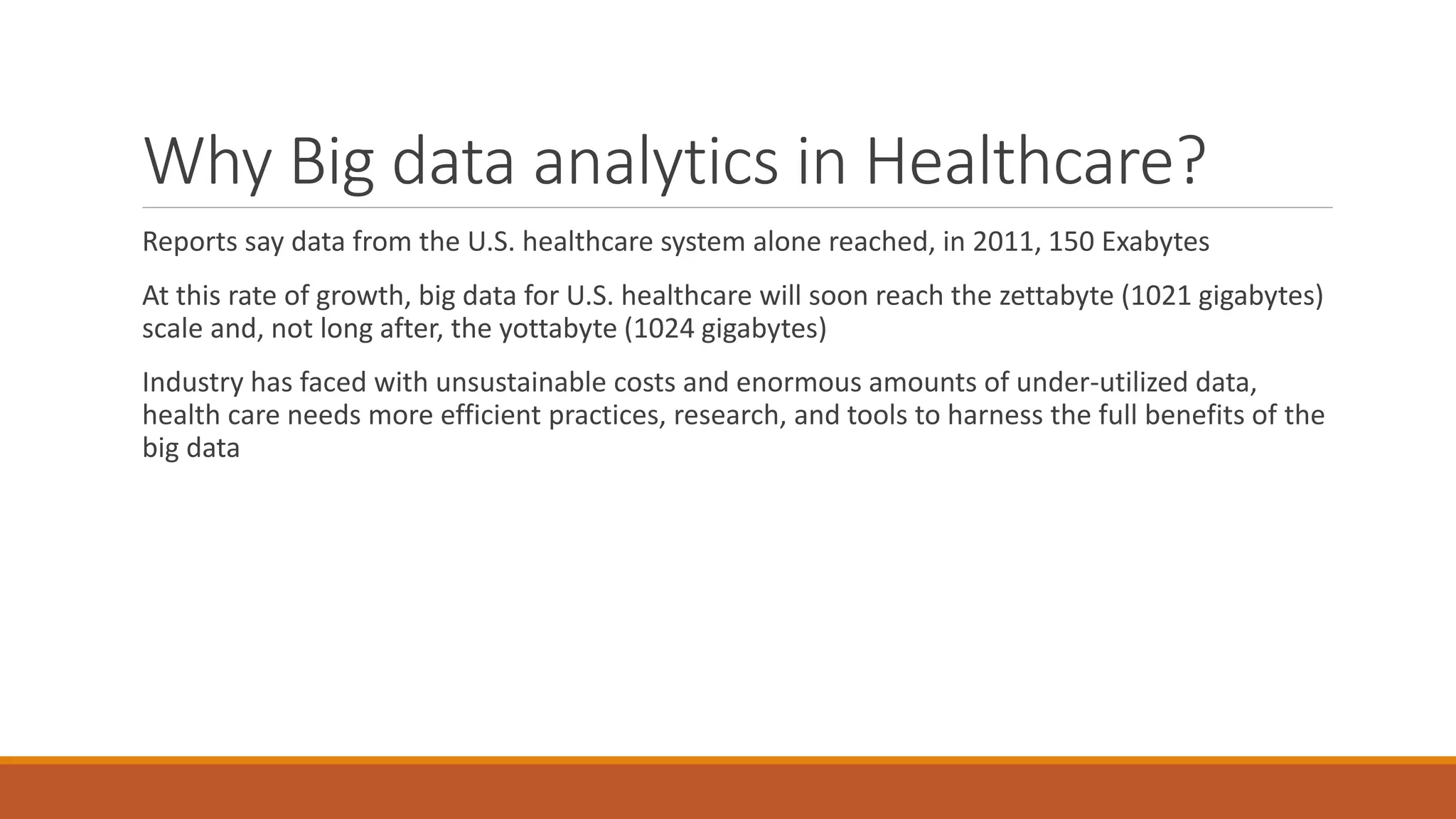 Why Big data analytics in Healthcare? 
Reports say data from the U.S. healthcare system alone reached, in 2011, 150 Exabytes 
At this rate of growth, big data for U.S. healthcare will soon reach the zettabyte (1021 gigabytes) 
scale and, not long after, the yottabyte (1024 gigabytes) 
Industry has faced with unsustainable costs and enormous amounts of under-utilized data, 
health care needs more efficient practices, research, and tools to harness the full benefits of the 
big data 
 