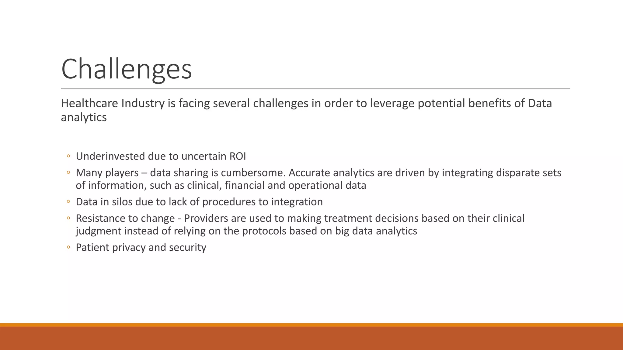 Challenges 
Healthcare Industry is facing several challenges in order to leverage potential benefits of Data 
analytics 
◦ Underinvested due to uncertain ROI 
◦ Many players – data sharing is cumbersome. Accurate analytics are driven by integrating disparate sets 
of information, such as clinical, financial and operational data 
◦ Data in silos due to lack of procedures to integration 
◦ Resistance to change - Providers are used to making treatment decisions based on their clinical 
judgment instead of relying on the protocols based on big data analytics 
◦ Patient privacy and security 
 