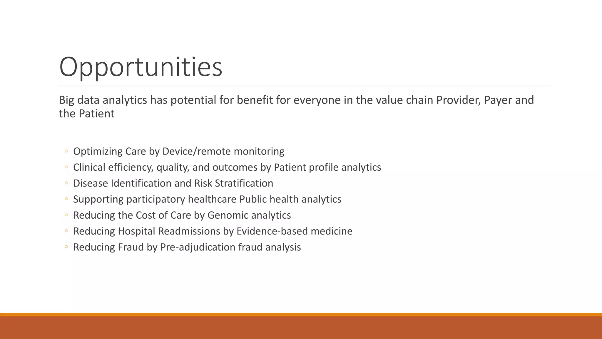 Opportunities 
Big data analytics has potential for benefit for everyone in the value chain Provider, Payer and 
the Patient 
◦ Optimizing Care by Device/remote monitoring 
◦ Clinical efficiency, quality, and outcomes by Patient profile analytics 
◦ Disease Identification and Risk Stratification 
◦ Supporting participatory healthcare Public health analytics 
◦ Reducing the Cost of Care by Genomic analytics 
◦ Reducing Hospital Readmissions by Evidence-based medicine 
◦ Reducing Fraud by Pre-adjudication fraud analysis 
 