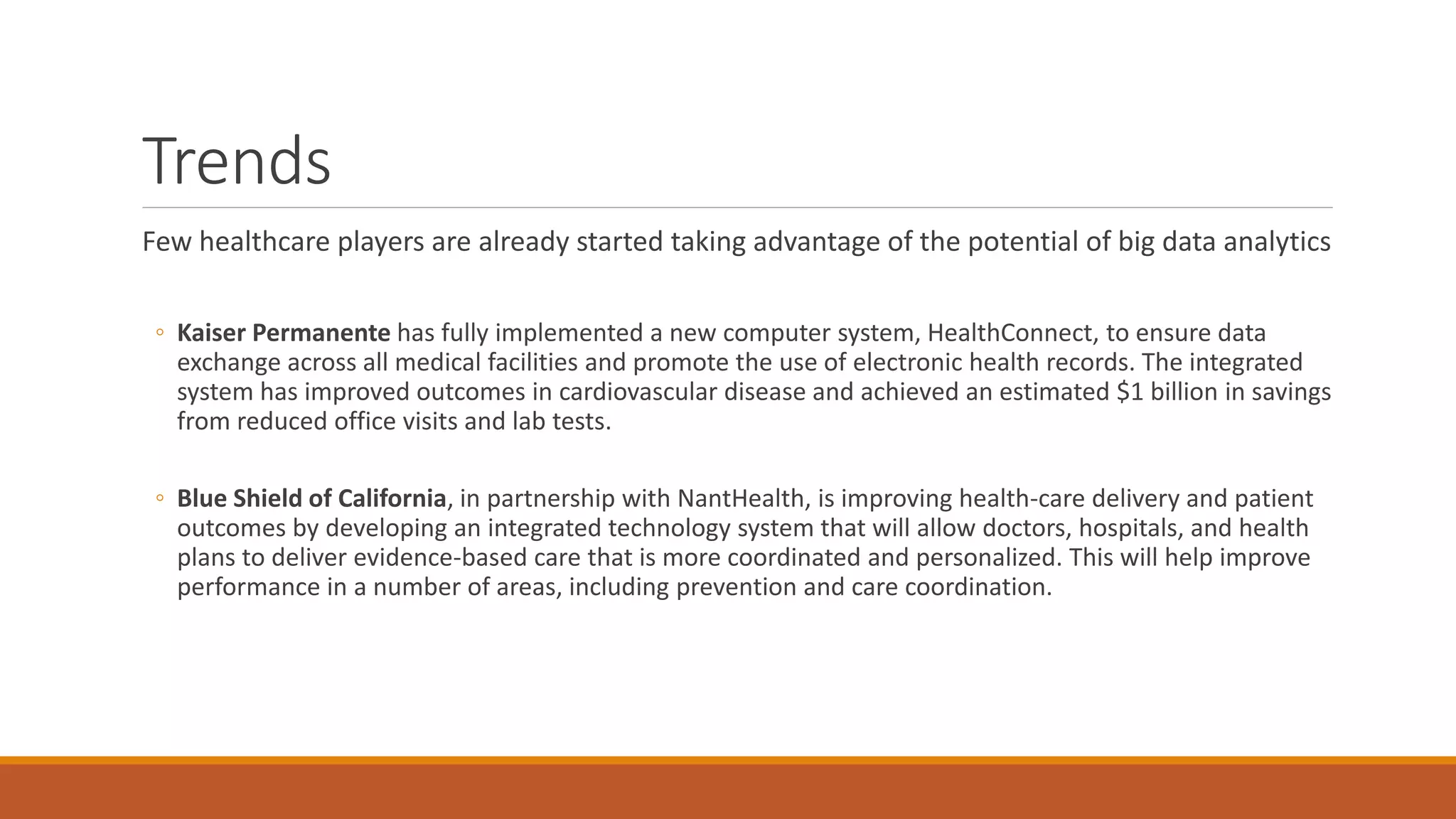 Trends 
Few healthcare players are already started taking advantage of the potential of big data analytics 
◦ Kaiser Permanente has fully implemented a new computer system, HealthConnect, to ensure data 
exchange across all medical facilities and promote the use of electronic health records. The integrated 
system has improved outcomes in cardiovascular disease and achieved an estimated $1 billion in savings 
from reduced office visits and lab tests. 
◦ Blue Shield of California, in partnership with NantHealth, is improving health-care delivery and patient 
outcomes by developing an integrated technology system that will allow doctors, hospitals, and health 
plans to deliver evidence-based care that is more coordinated and personalized. This will help improve 
performance in a number of areas, including prevention and care coordination. 
 