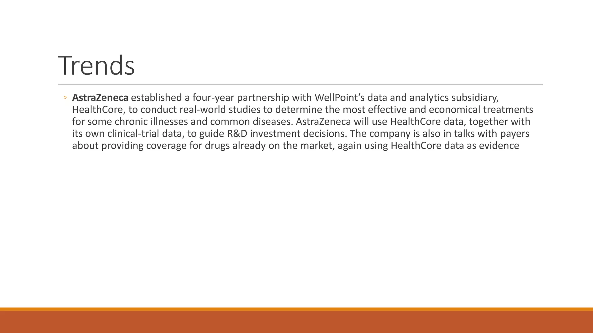 Trends 
◦ AstraZeneca established a four-year partnership with WellPoint’s data and analytics subsidiary, 
HealthCore, to conduct real-world studies to determine the most effective and economical treatments 
for some chronic illnesses and common diseases. AstraZeneca will use HealthCore data, together with 
its own clinical-trial data, to guide R&D investment decisions. The company is also in talks with payers 
about providing coverage for drugs already on the market, again using HealthCore data as evidence 
 