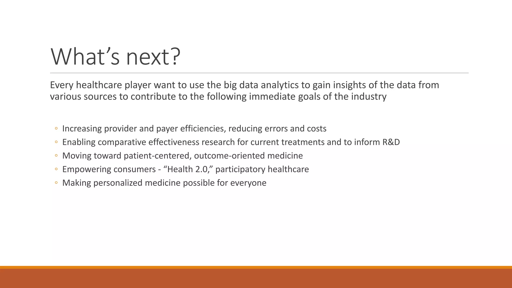 What’s next? 
Every healthcare player want to use the big data analytics to gain insights of the data from 
various sources to contribute to the following immediate goals of the industry 
◦ Increasing provider and payer efficiencies, reducing errors and costs 
◦ Enabling comparative effectiveness research for current treatments and to inform R&D 
◦ Moving toward patient-centered, outcome-oriented medicine 
◦ Empowering consumers - “Health 2.0,” participatory healthcare 
◦ Making personalized medicine possible for everyone 
