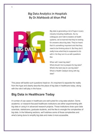 1
Big Data Analytics in Hospitals
By Dr.Mahboob ali khan Phd
Big data is generating a lot of hype in every
industry including healthcare. As my
colleagues and I talk to leaders at health
systems, we’ve learned that they’re looking
for answers about big data. They’ve heard
that it’s something important and that they
need to be thinking about it. But they don’t
really know what they’re supposed to do
with it. So they turn to us with questions
like:
 When will I need big data?
 What should I do to prepare for big data?
 What’s the best way to use big data?
 What is Health Catalyst doing with big
data?
This piece will tackle such questions head-on. It’s important to separate the reality
from the hype and clearly describe the place of big data in healthcare today, along
with the role it will play in the future.
Big Data in Healthcare Today
A number of use cases in healthcare are well suited for a big data solution. Some
academic- or research-focused healthcare institutions are either experimenting with
big data or using it in advanced research projects. Those institutions draw upon data
scientists, statisticians, graduate students, and the like to wrangle the complexities of
big data. In the following sections, we’ll address some of those complexities and
what’s being done to simplify big data and make it more accessible.
 