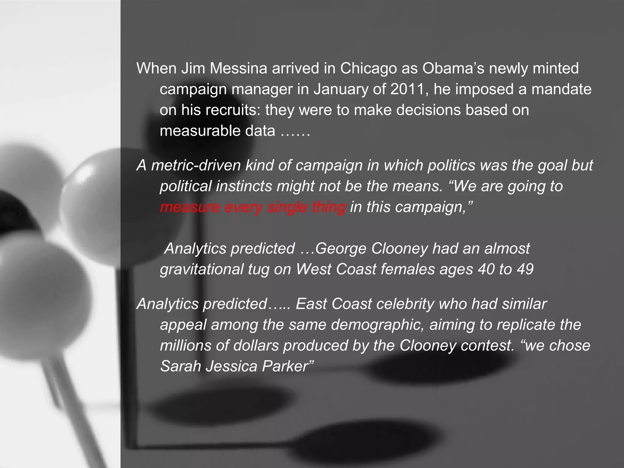 When Jim Messina arrived in Chicago as Obama’s newly minted
  campaign manager in January of 2011, he imposed a mandate
  on his recruits: they were to make decisions based on
  measurable data ……

A metric-driven kind of campaign in which politics was the goal but
   political instincts might not be the means. “We are going to
   measure every single thing in this campaign,”

    Analytics predicted …George Clooney had an almost
   gravitational tug on West Coast females ages 40 to 49

Analytics predicted….. East Coast celebrity who had similar
   appeal among the same demographic, aiming to replicate the
   millions of dollars produced by the Clooney contest. “we chose
   Sarah Jessica Parker”
 