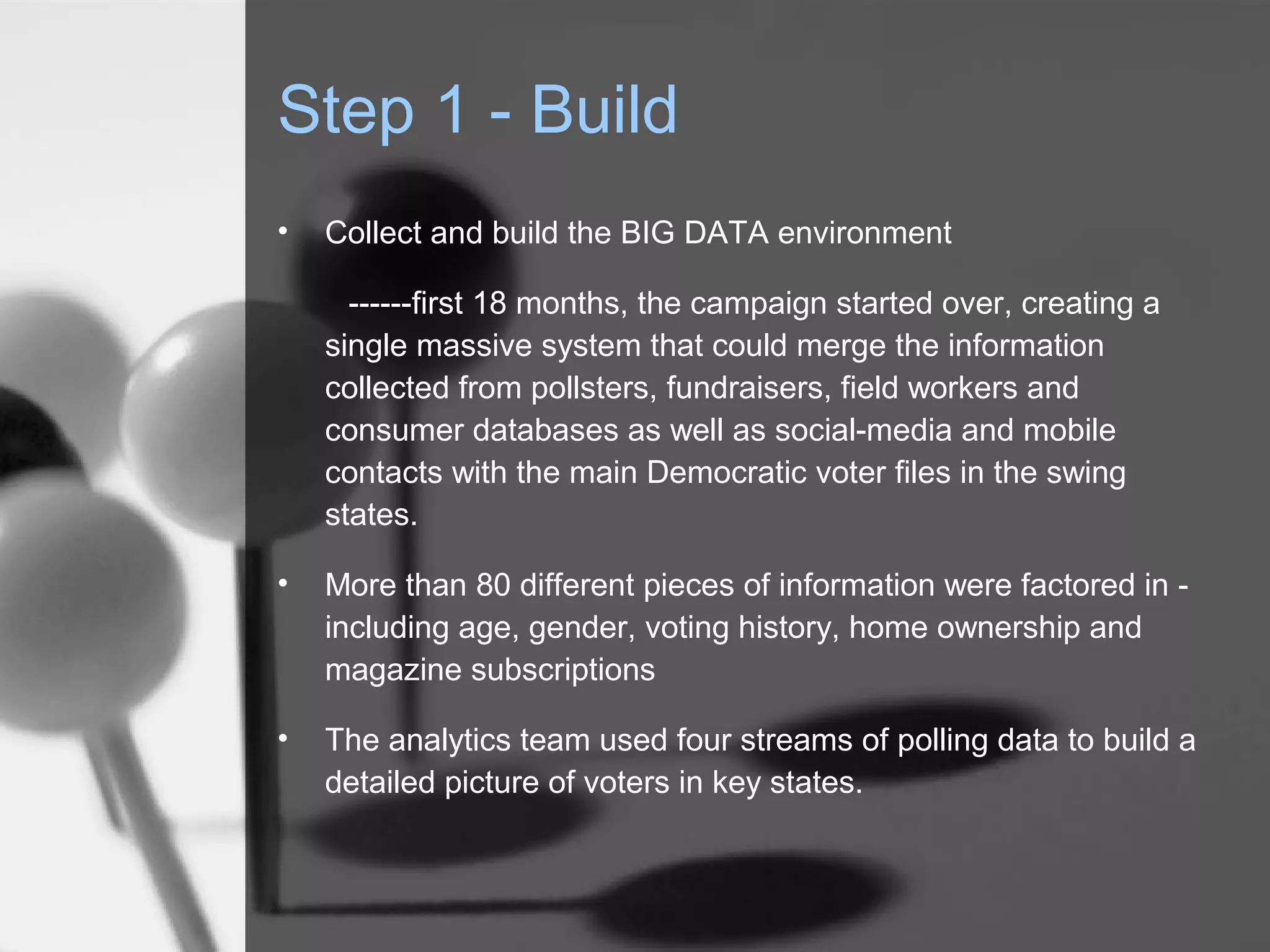 Step 1 - Build
•   Collect and build the BIG DATA environment

      ------first 18 months, the campaign started over, creating a
    single massive system that could merge the information
    collected from pollsters, fundraisers, field workers and
    consumer databases as well as social-media and mobile
    contacts with the main Democratic voter files in the swing
    states.

•   More than 80 different pieces of information were factored in -
    including age, gender, voting history, home ownership and
    magazine subscriptions

•   The analytics team used four streams of polling data to build a
    detailed picture of voters in key states.
 