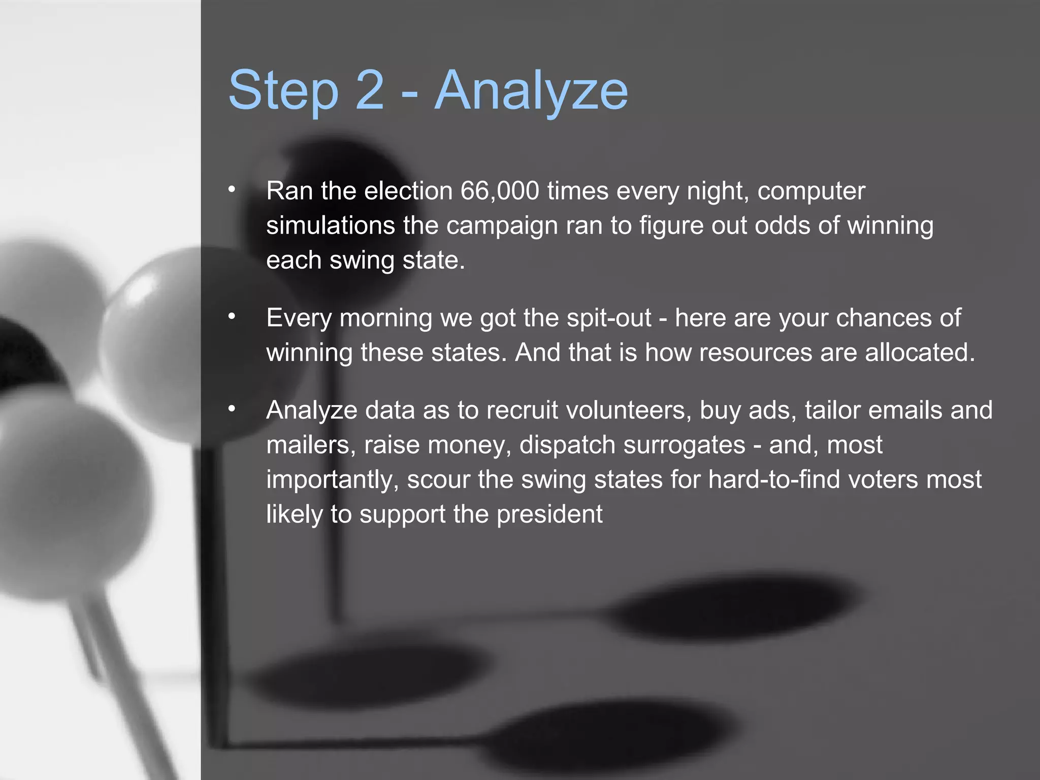 Step 2 - Analyze
•   Ran the election 66,000 times every night, computer
    simulations the campaign ran to figure out odds of winning
    each swing state.

•   Every morning we got the spit-out - here are your chances of
    winning these states. And that is how resources are allocated.

•   Analyze data as to recruit volunteers, buy ads, tailor emails and
    mailers, raise money, dispatch surrogates - and, most
    importantly, scour the swing states for hard-to-find voters most
    likely to support the president
 