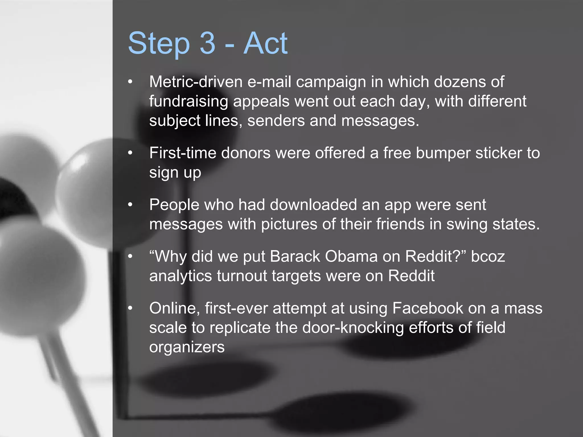 Step 3 - Act
•   Metric-driven e-mail campaign in which dozens of
    fundraising appeals went out each day, with different
    subject lines, senders and messages.
•   First-time donors were offered a free bumper sticker to
    sign up
•   People who had downloaded an app were sent
    messages with pictures of their friends in swing states.
•   “Why did we put Barack Obama on Reddit?” bcoz
    analytics turnout targets were on Reddit
•   Online, first-ever attempt at using Facebook on a mass
    scale to replicate the door-knocking efforts of field
    organizers
 