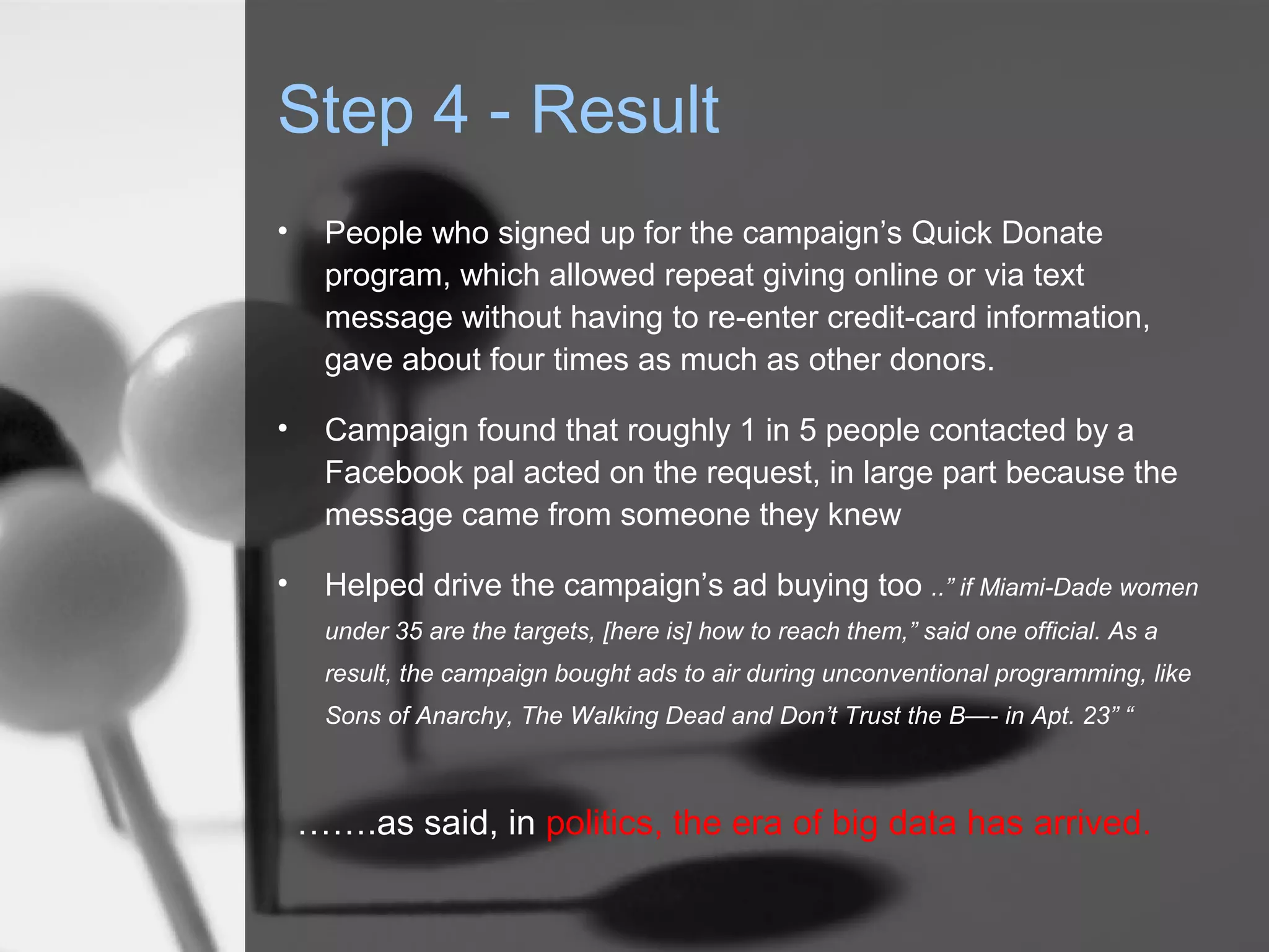 Step 4 - Result
•    People who signed up for the campaign’s Quick Donate
     program, which allowed repeat giving online or via text
     message without having to re-enter credit-card information,
     gave about four times as much as other donors.

•    Campaign found that roughly 1 in 5 people contacted by a
     Facebook pal acted on the request, in large part because the
     message came from someone they knew

•    Helped drive the campaign’s ad buying too ..” if Miami-Dade women
     under 35 are the targets, [here is] how to reach them,” said one official. As a
     result, the campaign bought ads to air during unconventional programming, like
     Sons of Anarchy, The Walking Dead and Don’t Trust the B—- in Apt. 23” “



    …….as said, in politics, the era of big data has arrived.
 