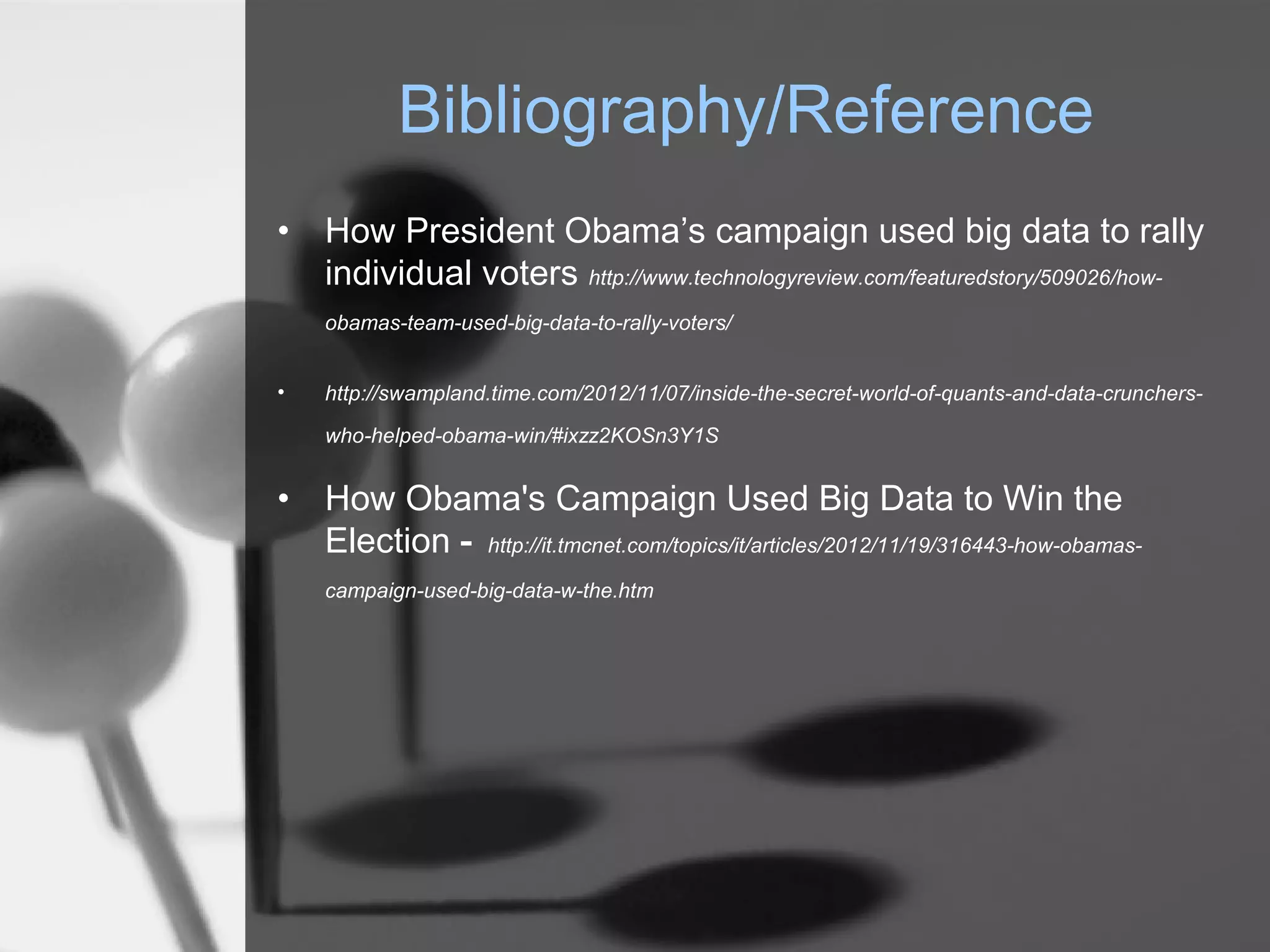 Bibliography/Reference
•   How President Obama’s campaign used big data to rally
    individual voters http://www.technologyreview.com/featuredstory/509026/how-
    obamas-team-used-big-data-to-rally-voters/


•   http://swampland.time.com/2012/11/07/inside-the-secret-world-of-quants-and-data-crunchers-

    who-helped-obama-win/#ixzz2KOSn3Y1S


•   How Obama's Campaign Used Big Data to Win the
    Election - http://it.tmcnet.com/topics/it/articles/2012/11/19/316443-how-obamas-
    campaign-used-big-data-w-the.htm
 