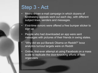 Step 3 - Act
•   Metric-driven e-mail campaign in which dozens of
    fundraising appeals went out each day, with different
    subject lines, senders and messages.
•   First-time donors were offered a free bumper sticker to
    sign up
•   People who had downloaded an app were sent
    messages with pictures of their friends in swing states.
•   “Why did we put Barack Obama on Reddit?” bcoz
    analytics turnout targets were on Reddit
•   Online, first-ever attempt at using Facebook on a mass
    scale to replicate the door-knocking efforts of field
    organizers
 