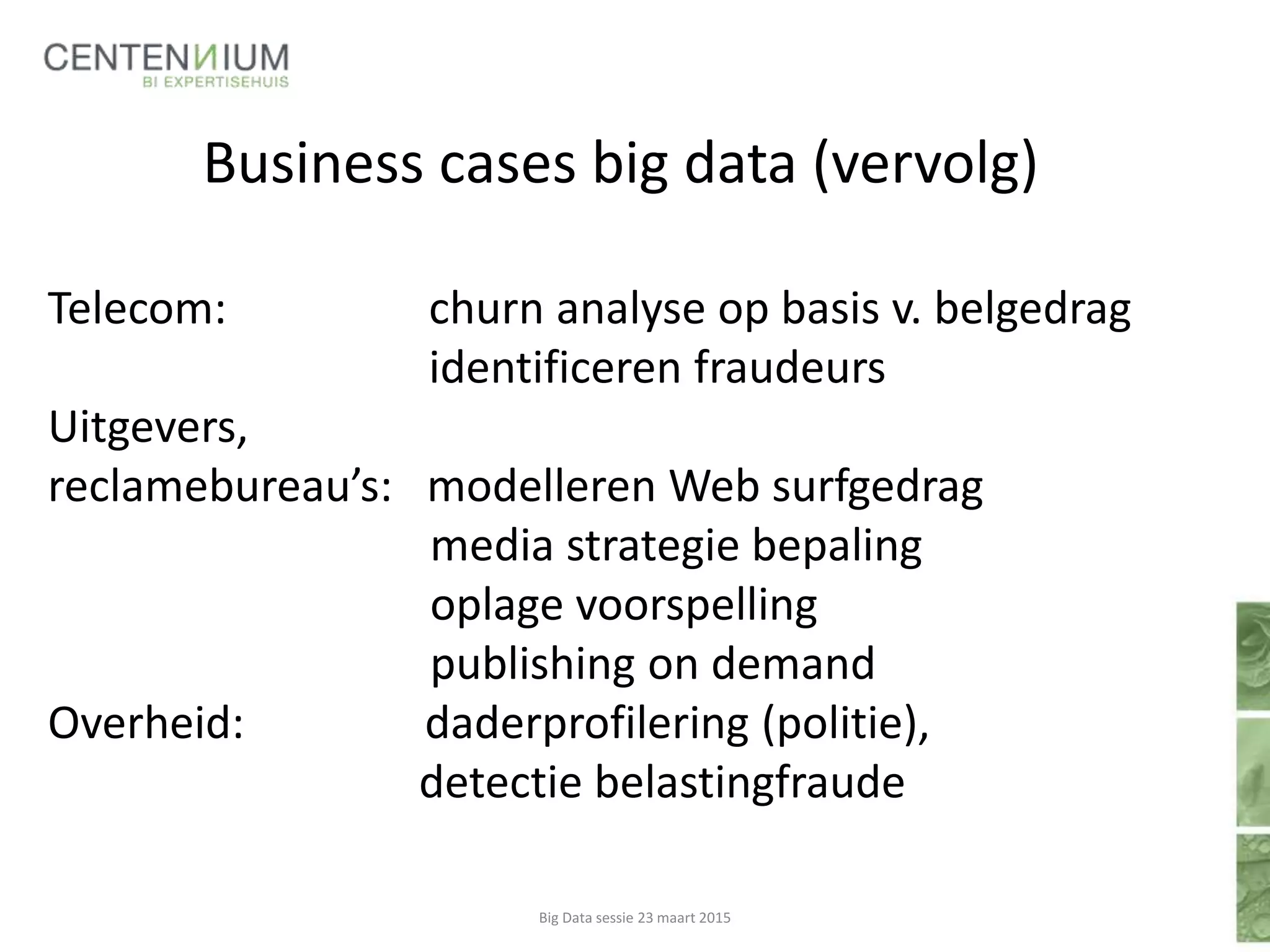 Business cases big data (vervolg)
Telecom: churn analyse op basis v. belgedrag
identificeren fraudeurs
Uitgevers,
reclamebureau’s: modelleren Web surfgedrag
media strategie bepaling
oplage voorspelling
publishing on demand
Overheid: daderprofilering (politie),
detectie belastingfraude
Big Data sessie 23 maart 2015
 