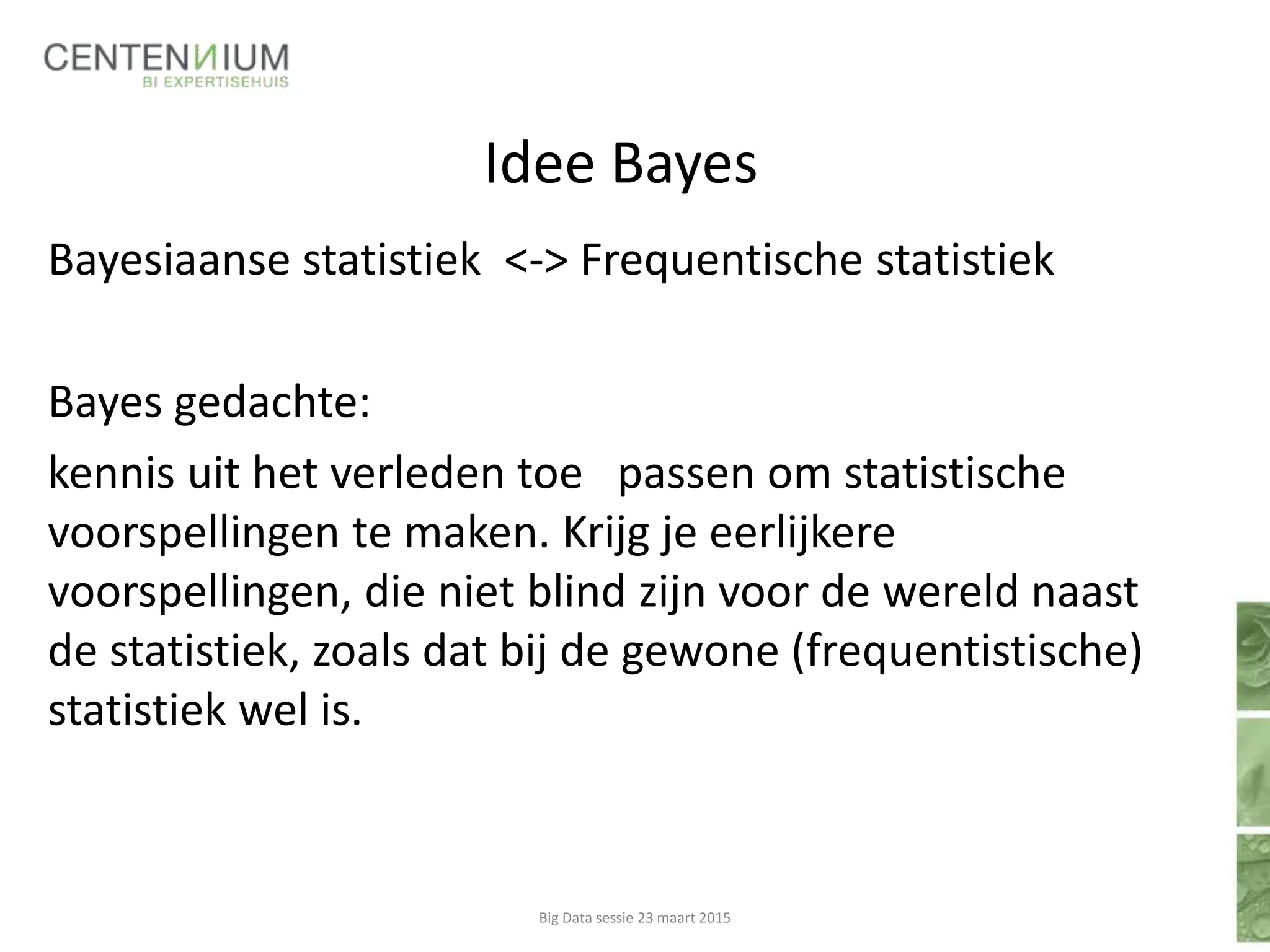 Idee Bayes
Bayesiaanse statistiek <-> Frequentische statistiek
Bayes gedachte:
kennis uit het verleden toe passen om statistische
voorspellingen te maken. Krijg je eerlijkere
voorspellingen, die niet blind zijn voor de wereld naast
de statistiek, zoals dat bij de gewone (frequentistische)
statistiek wel is.
Big Data sessie 23 maart 2015
 