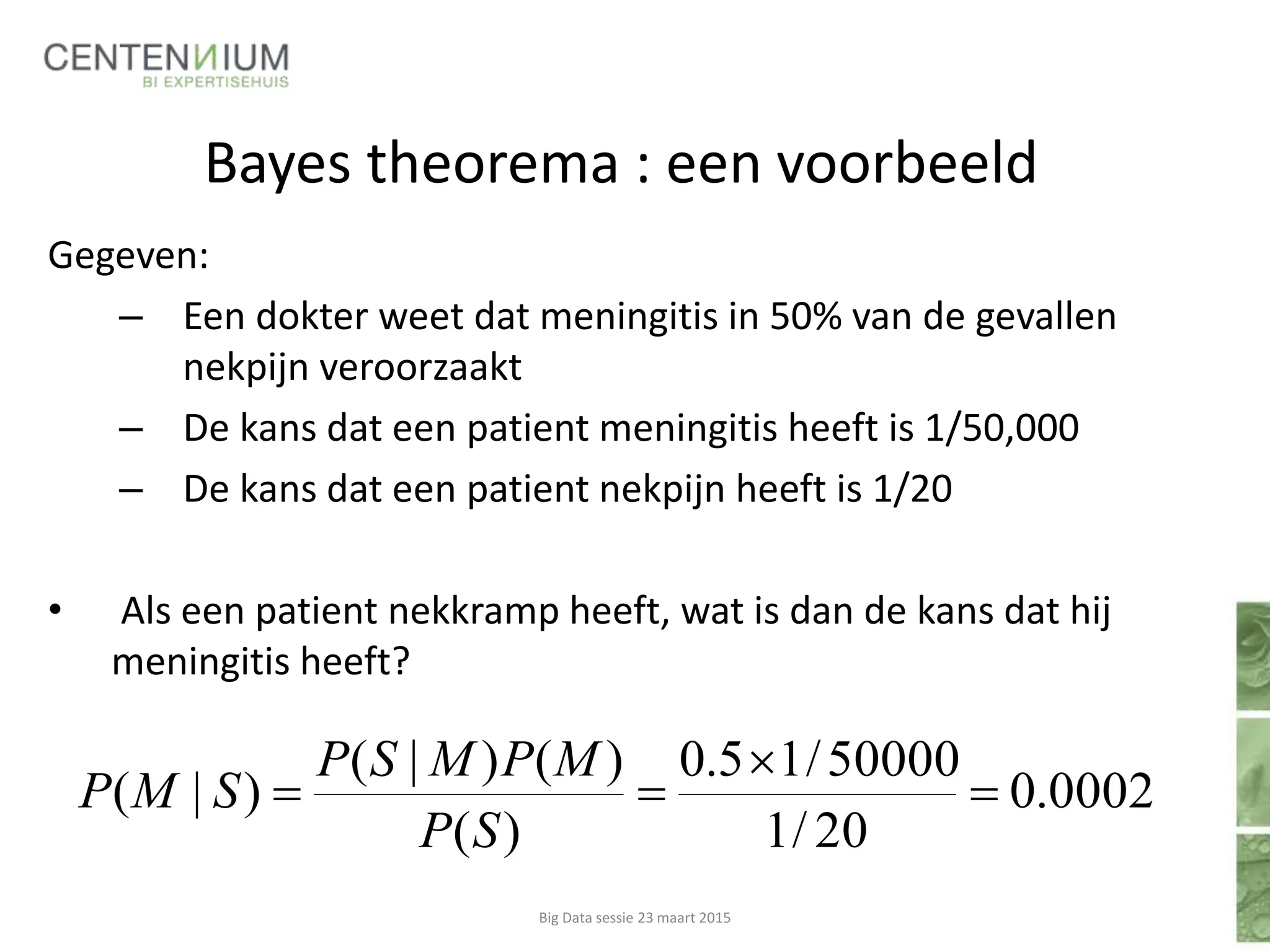 Bayes theorema : een voorbeeld
Big Data sessie 23 maart 2015
Gegeven:
– Een dokter weet dat meningitis in 50% van de gevallen
nekpijn veroorzaakt
– De kans dat een patient meningitis heeft is 1/50,000
– De kans dat een patient nekpijn heeft is 1/20
• Als een patient nekkramp heeft, wat is dan de kans dat hij
meningitis heeft?
0002.0
20/1
50000/15.0
)(
)()|(
)|( 


SP
MPMSP
SMP
 