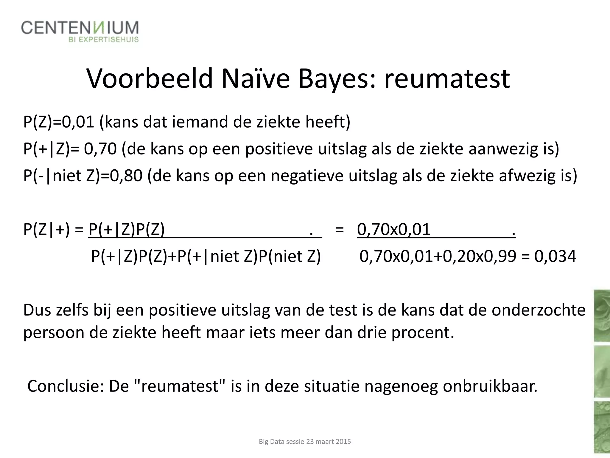 Voorbeeld Naïve Bayes: reumatest
P(Z)=0,01 (kans dat iemand de ziekte heeft)
P(+|Z)= 0,70 (de kans op een positieve uitslag als de ziekte aanwezig is)
P(-|niet Z)=0,80 (de kans op een negatieve uitslag als de ziekte afwezig is)
P(Z|+) = P(+|Z)P(Z) . = 0,70x0,01 .
P(+|Z)P(Z)+P(+|niet Z)P(niet Z) 0,70x0,01+0,20x0,99 = 0,034
Dus zelfs bij een positieve uitslag van de test is de kans dat de onderzochte
persoon de ziekte heeft maar iets meer dan drie procent.
Conclusie: De "reumatest" is in deze situatie nagenoeg onbruikbaar.
Big Data sessie 23 maart 2015
 