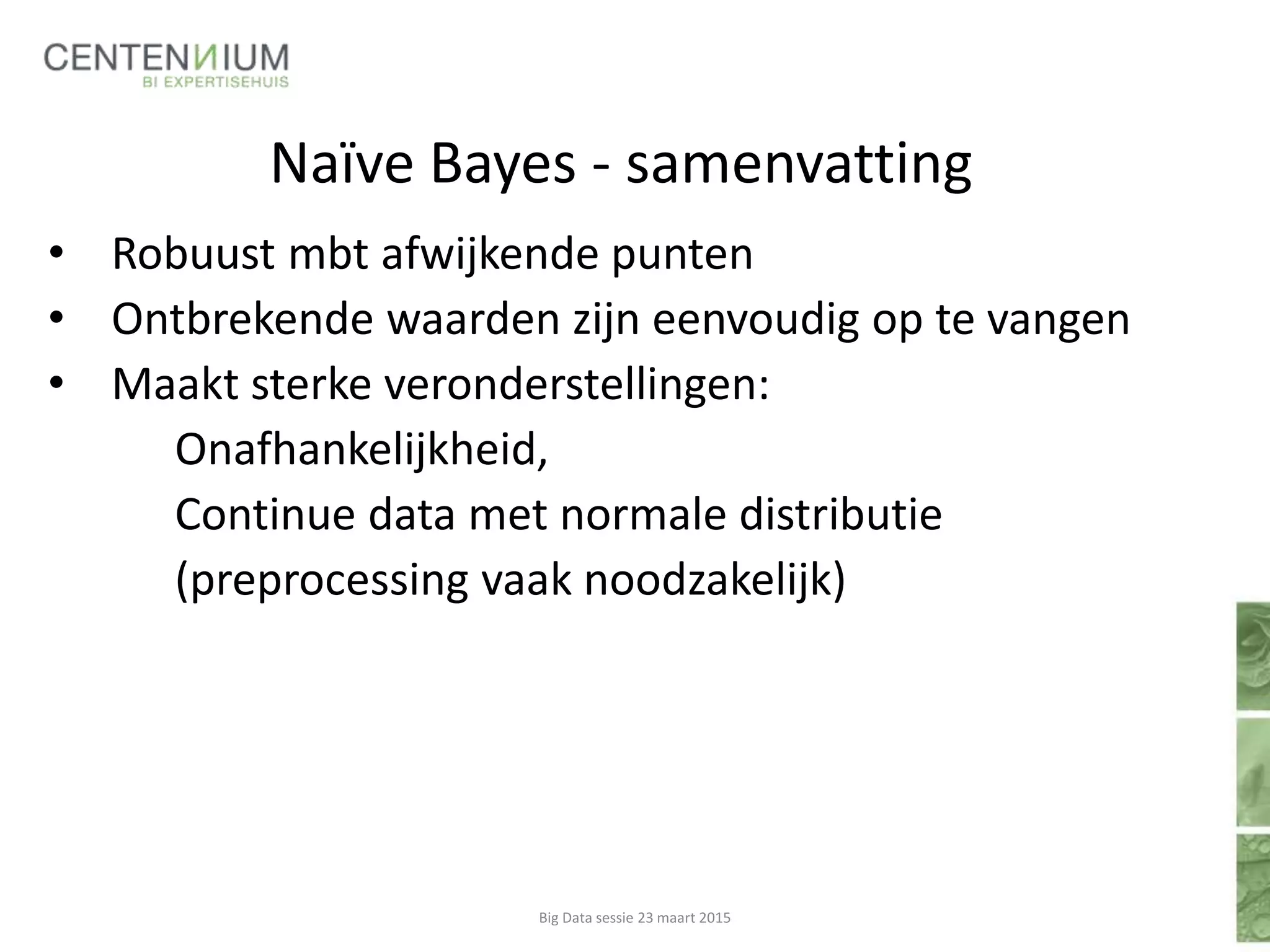 Naïve Bayes - samenvatting
• Robuust mbt afwijkende punten
• Ontbrekende waarden zijn eenvoudig op te vangen
• Maakt sterke veronderstellingen:
Onafhankelijkheid,
Continue data met normale distributie
(preprocessing vaak noodzakelijk)
Big Data sessie 23 maart 2015
 