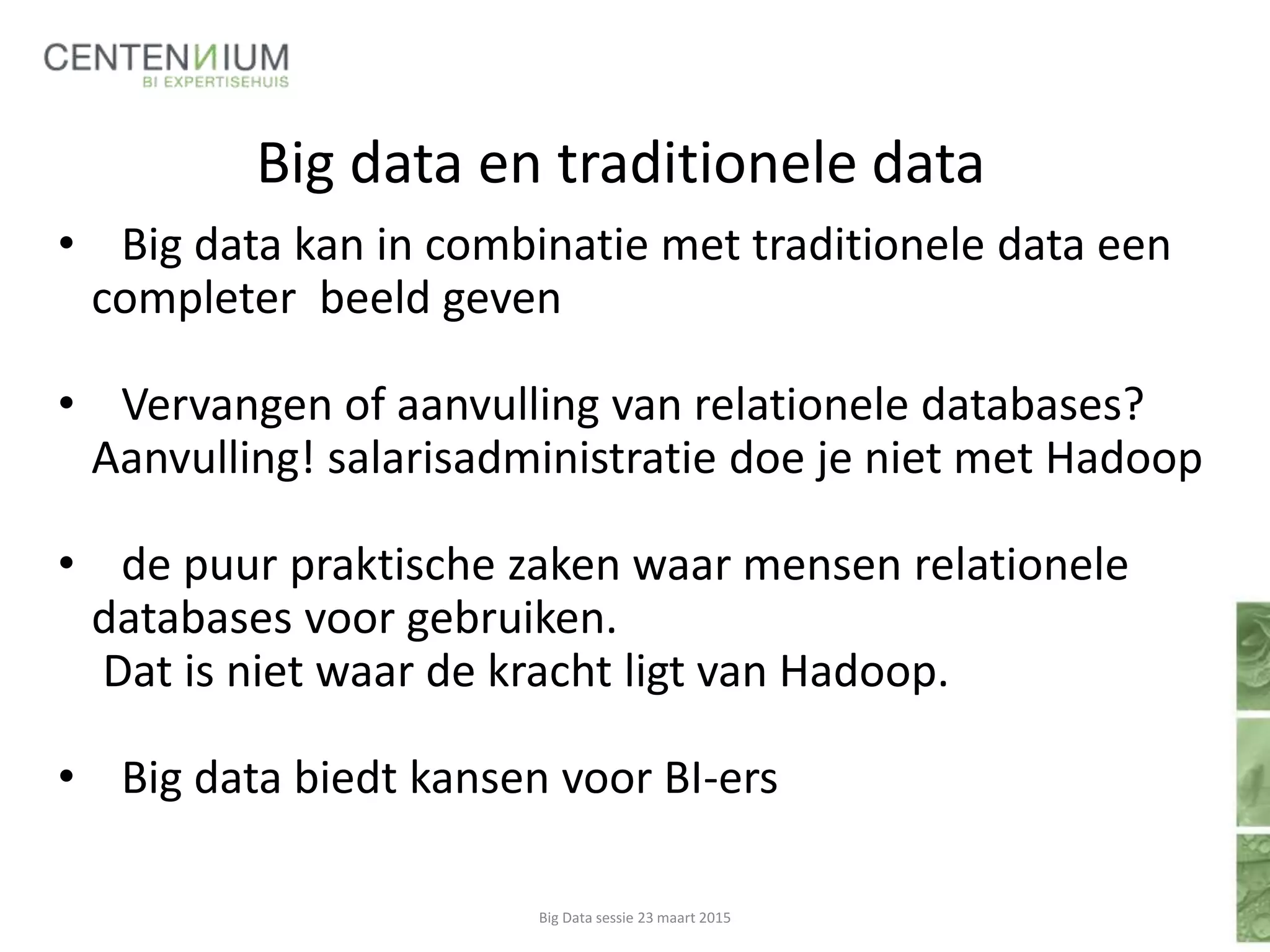 Big data en traditionele data
• Big data kan in combinatie met traditionele data een
completer beeld geven
• Vervangen of aanvulling van relationele databases?
Aanvulling! salarisadministratie doe je niet met Hadoop
• de puur praktische zaken waar mensen relationele
databases voor gebruiken.
Dat is niet waar de kracht ligt van Hadoop.
• Big data biedt kansen voor BI-ers
Big Data sessie 23 maart 2015
 