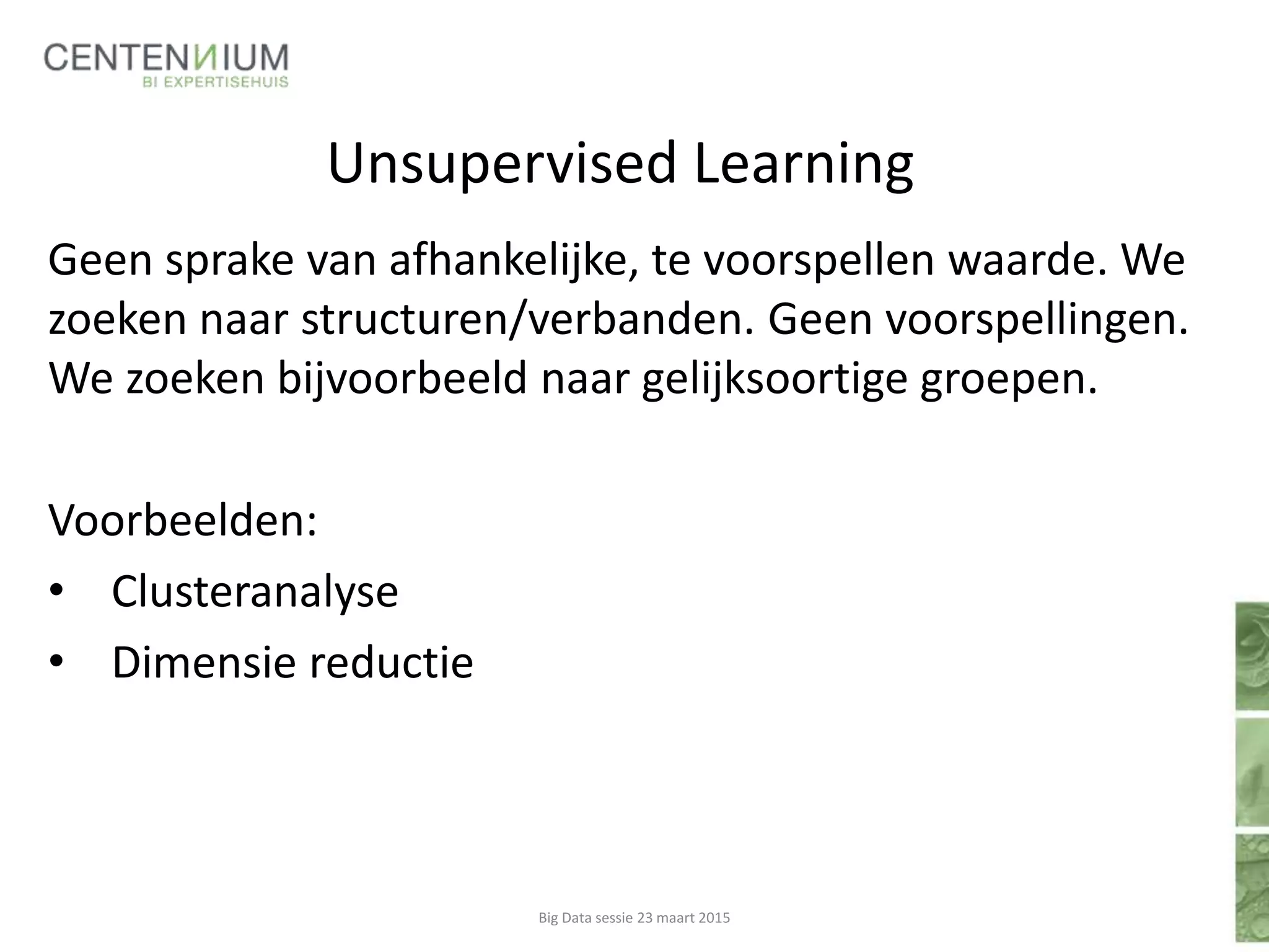 Unsupervised Learning
Geen sprake van afhankelijke, te voorspellen waarde. We
zoeken naar structuren/verbanden. Geen voorspellingen.
We zoeken bijvoorbeeld naar gelijksoortige groepen.
Voorbeelden:
• Clusteranalyse
• Dimensie reductie
Big Data sessie 23 maart 2015
 
