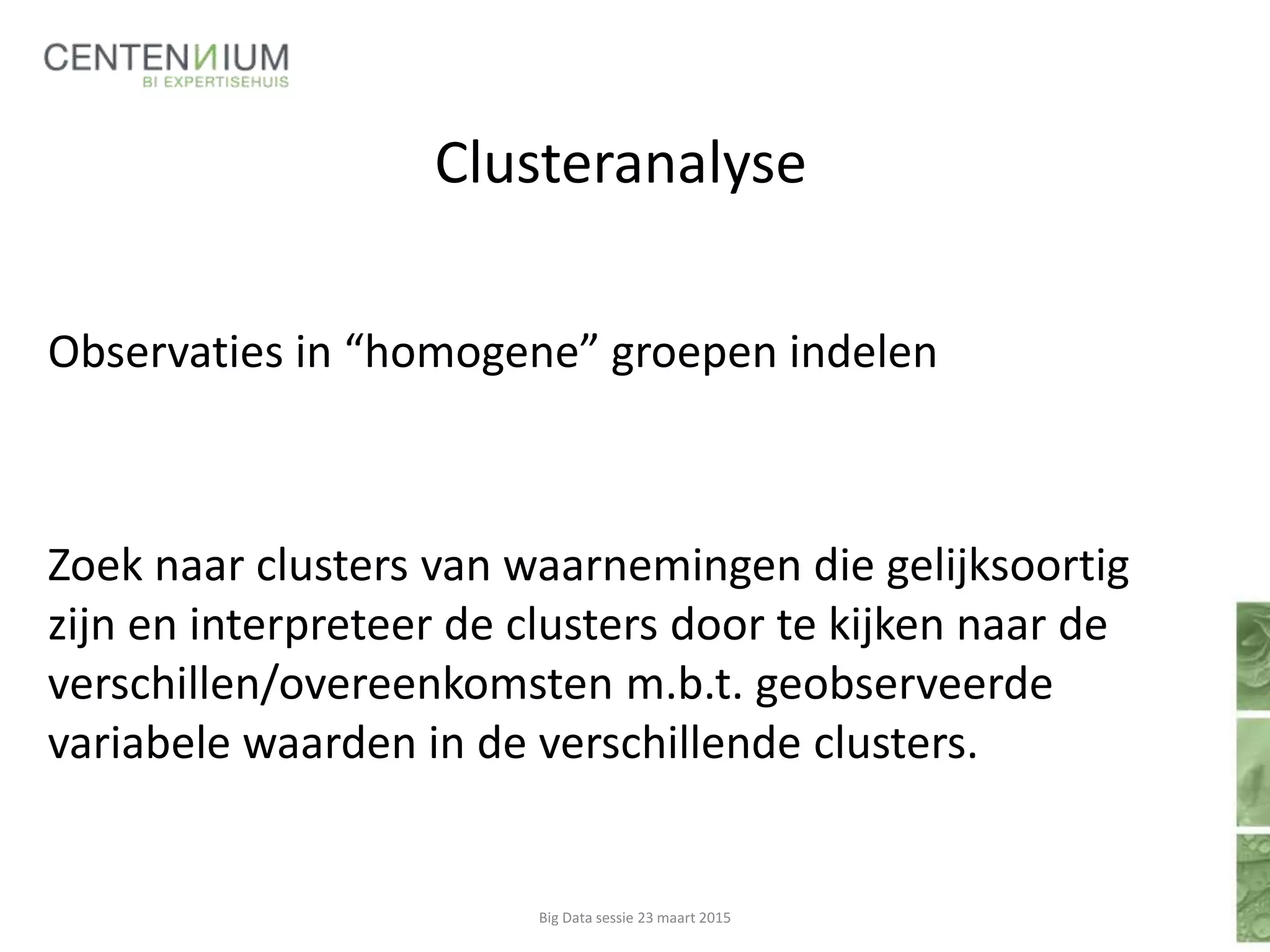Clusteranalyse
Observaties in “homogene” groepen indelen
Zoek naar clusters van waarnemingen die gelijksoortig
zijn en interpreteer de clusters door te kijken naar de
verschillen/overeenkomsten m.b.t. geobserveerde
variabele waarden in de verschillende clusters.
Big Data sessie 23 maart 2015
 