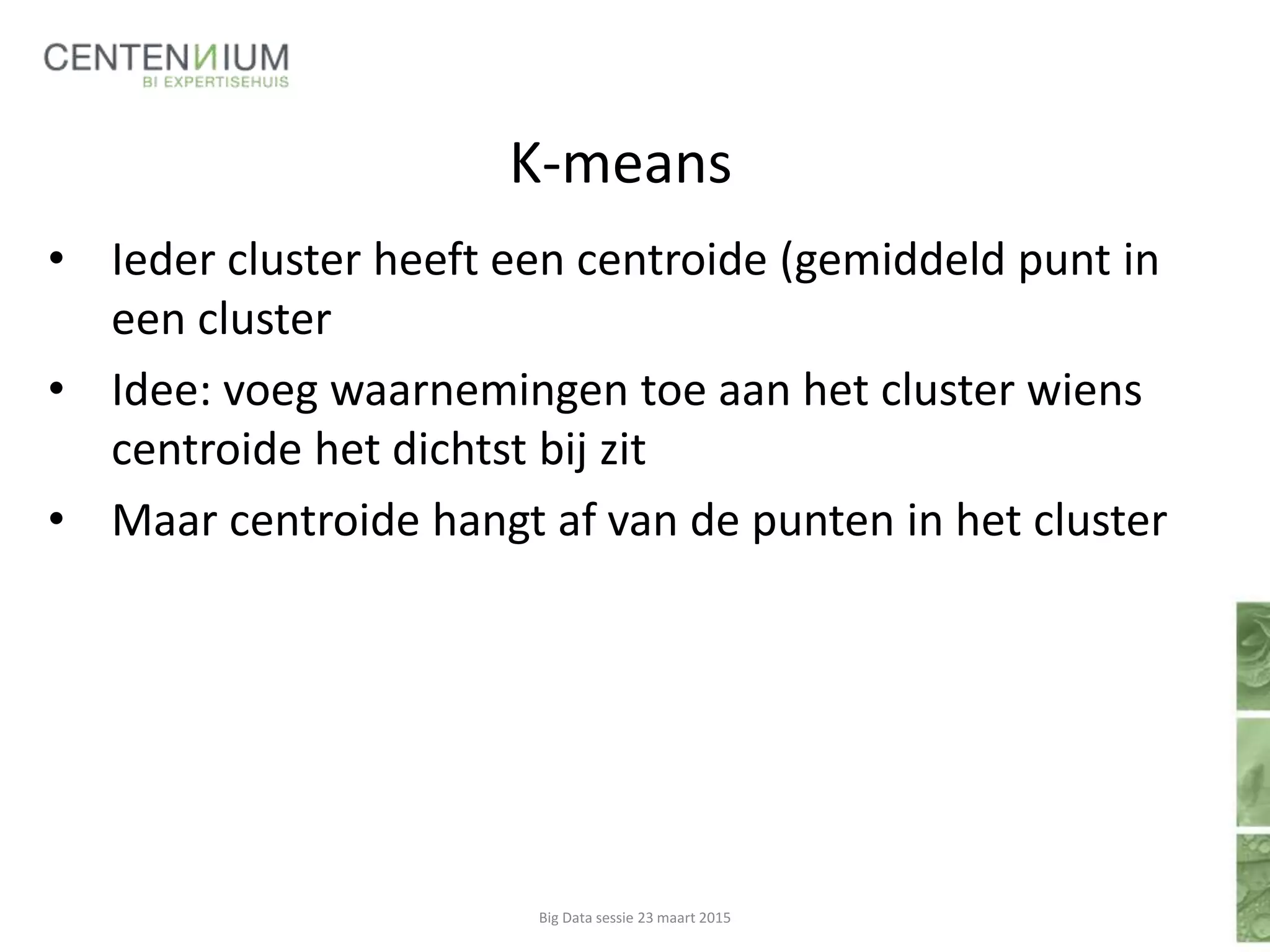K-means
• Ieder cluster heeft een centroide (gemiddeld punt in
een cluster
• Idee: voeg waarnemingen toe aan het cluster wiens
centroide het dichtst bij zit
• Maar centroide hangt af van de punten in het cluster
Big Data sessie 23 maart 2015
 