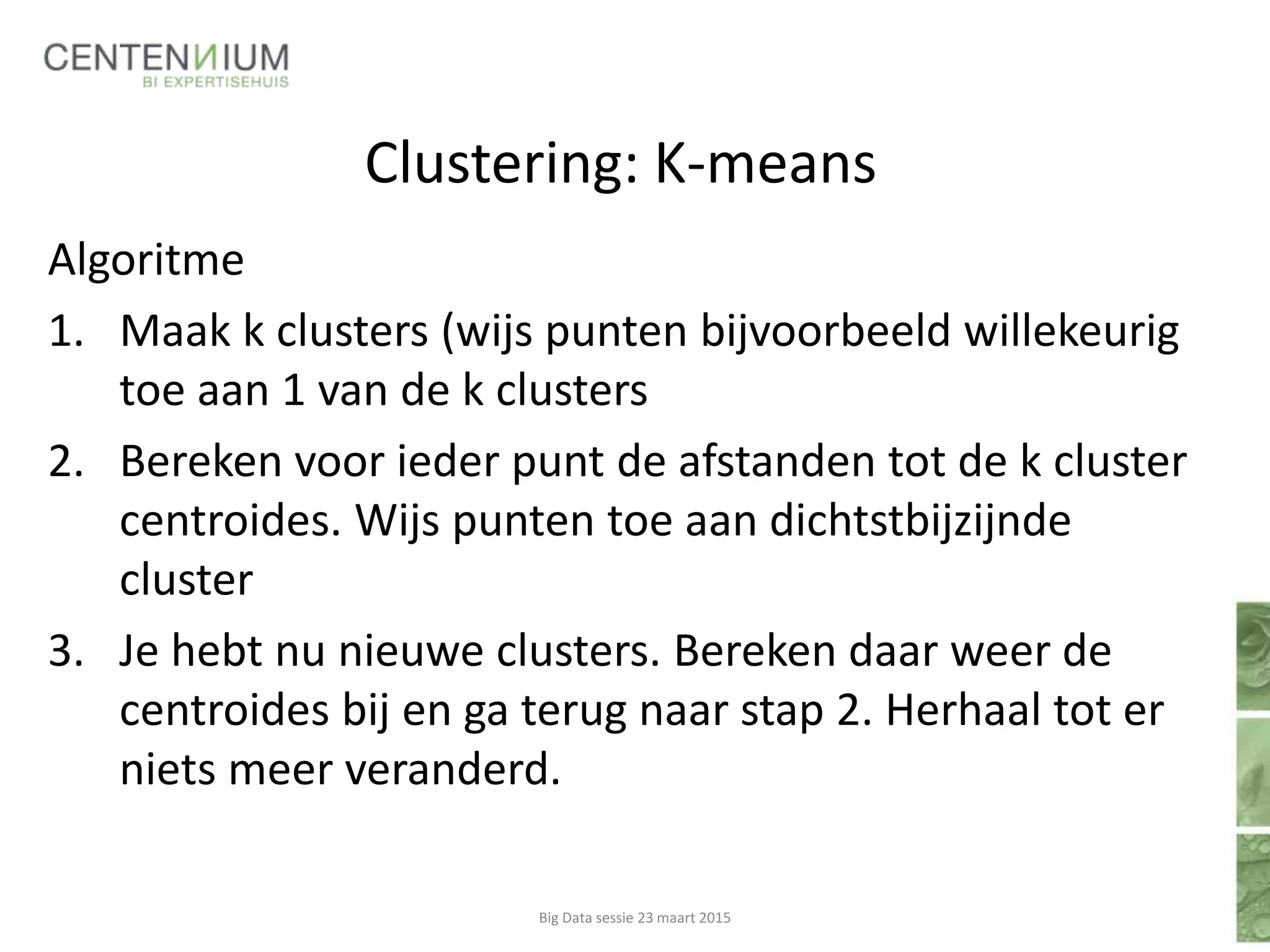 Clustering: K-means
Algoritme
1. Maak k clusters (wijs punten bijvoorbeeld willekeurig
toe aan 1 van de k clusters
2. Bereken voor ieder punt de afstanden tot de k cluster
centroides. Wijs punten toe aan dichtstbijzijnde
cluster
3. Je hebt nu nieuwe clusters. Bereken daar weer de
centroides bij en ga terug naar stap 2. Herhaal tot er
niets meer veranderd.
Big Data sessie 23 maart 2015
 