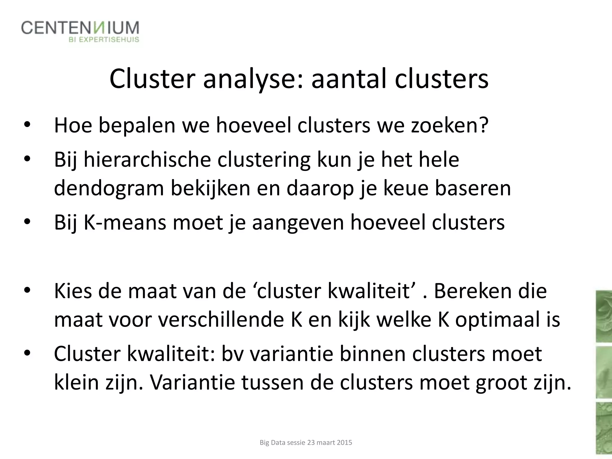 Cluster analyse: aantal clusters
• Hoe bepalen we hoeveel clusters we zoeken?
• Bij hierarchische clustering kun je het hele
dendogram bekijken en daarop je keue baseren
• Bij K-means moet je aangeven hoeveel clusters
• Kies de maat van de ‘cluster kwaliteit’ . Bereken die
maat voor verschillende K en kijk welke K optimaal is
• Cluster kwaliteit: bv variantie binnen clusters moet
klein zijn. Variantie tussen de clusters moet groot zijn.
Big Data sessie 23 maart 2015
 