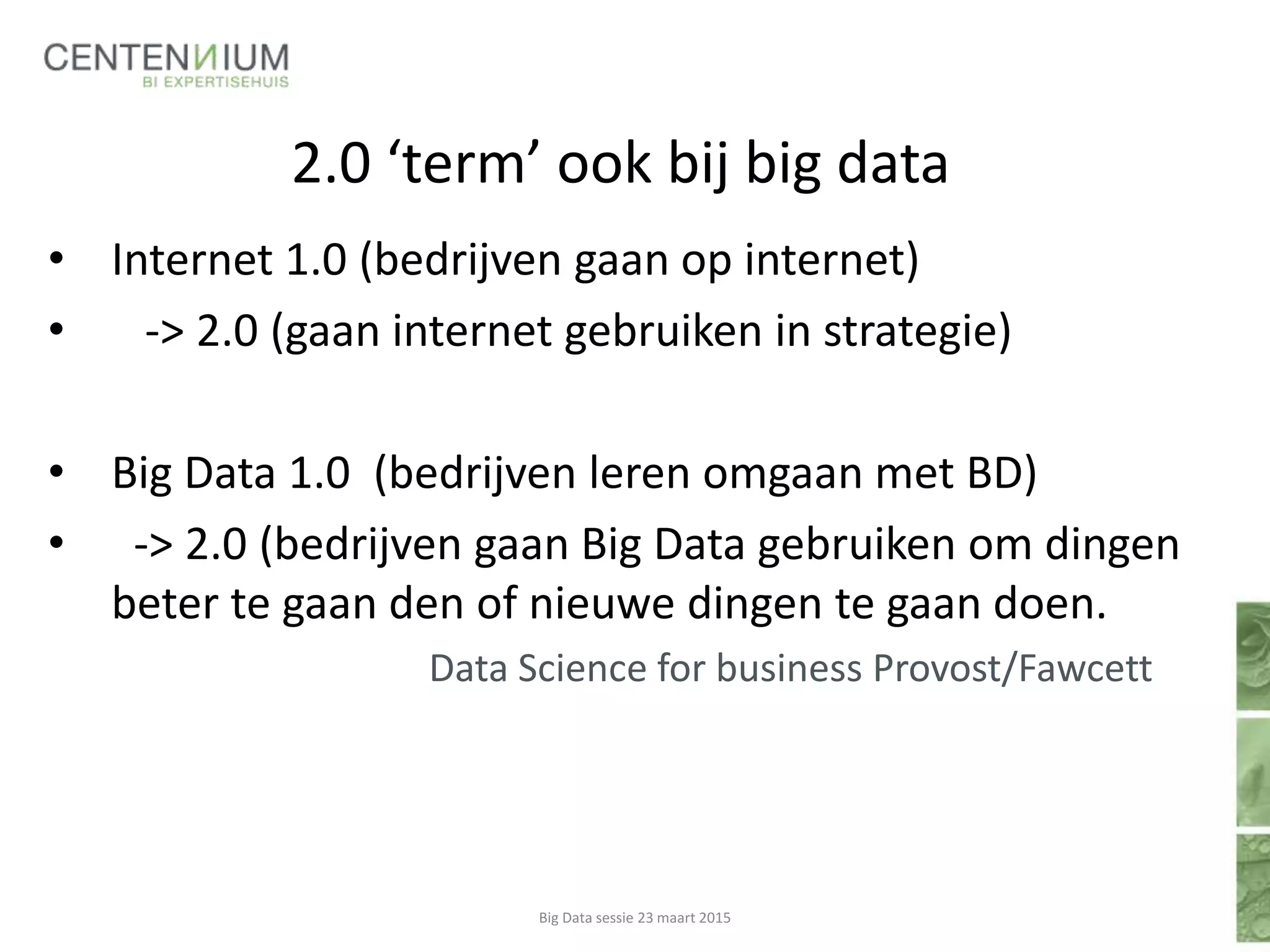 2.0 ‘term’ ook bij big data
• Internet 1.0 (bedrijven gaan op internet)
• -> 2.0 (gaan internet gebruiken in strategie)
• Big Data 1.0 (bedrijven leren omgaan met BD)
• -> 2.0 (bedrijven gaan Big Data gebruiken om dingen
beter te gaan den of nieuwe dingen te gaan doen.
Data Science for business Provost/Fawcett
Big Data sessie 23 maart 2015
 