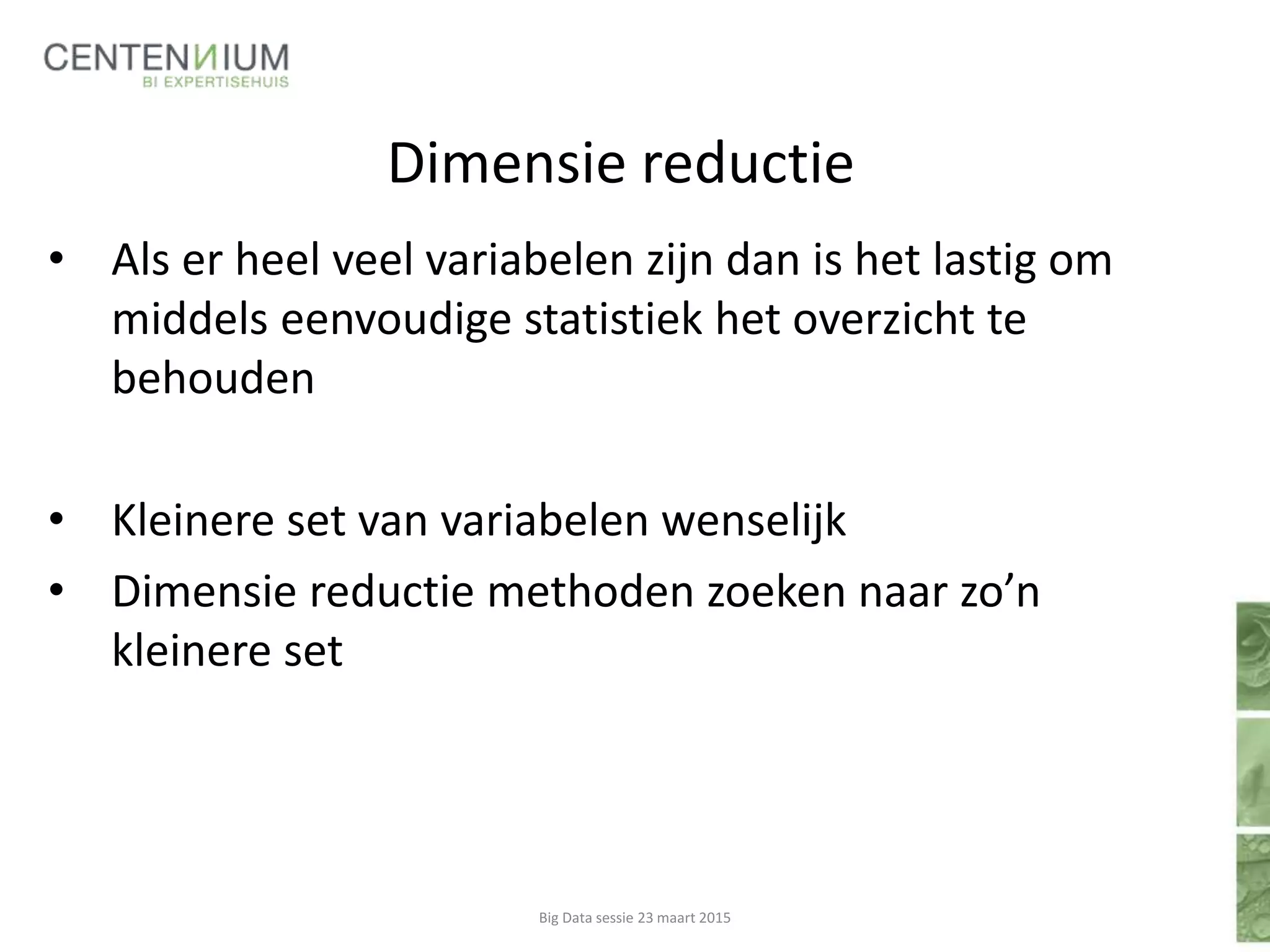 Dimensie reductie
• Als er heel veel variabelen zijn dan is het lastig om
middels eenvoudige statistiek het overzicht te
behouden
• Kleinere set van variabelen wenselijk
• Dimensie reductie methoden zoeken naar zo’n
kleinere set
Big Data sessie 23 maart 2015
 