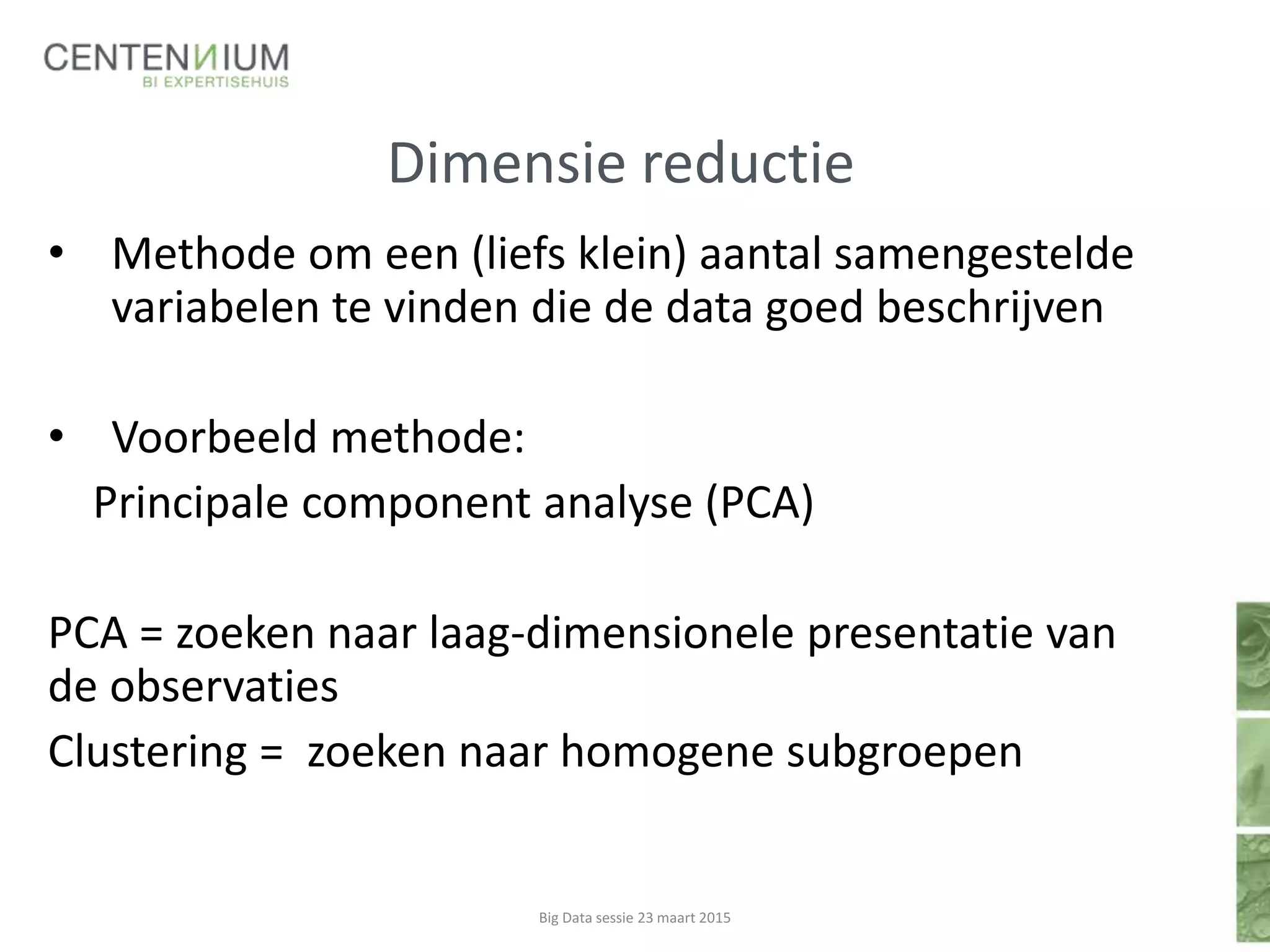 Dimensie reductie
• Methode om een (liefs klein) aantal samengestelde
variabelen te vinden die de data goed beschrijven
• Voorbeeld methode:
Principale component analyse (PCA)
PCA = zoeken naar laag-dimensionele presentatie van
de observaties
Clustering = zoeken naar homogene subgroepen
Big Data sessie 23 maart 2015
 