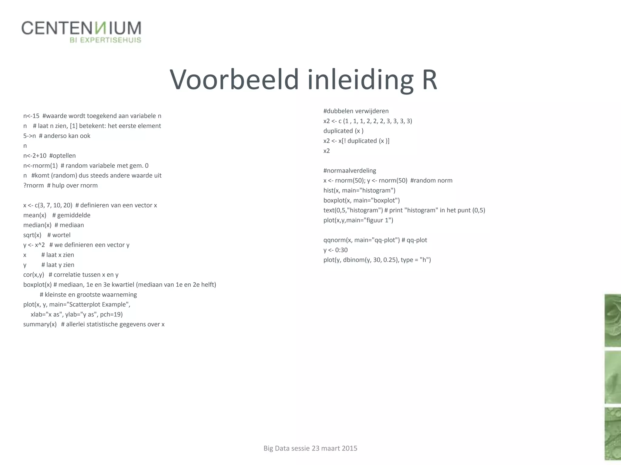 Voorbeeld inleiding R
n<-15 #waarde wordt toegekend aan variabele n
n # laat n zien, [1] betekent: het eerste element
5->n # anderso kan ook
n
n<-2+10 #optellen
n<-rnorm(1) # random variabele met gem. 0
n #komt (random) dus steeds andere waarde uit
?rnorm # hulp over rnorm
x <- c(3, 7, 10, 20) # definieren van een vector x
mean(x) # gemiddelde
median(x) # mediaan
sqrt(x) # wortel
y <- x^2 # we definieren een vector y
x # laat x zien
y # laat y zien
cor(x,y) # correlatie tussen x en y
boxplot(x) # mediaan, 1e en 3e kwartiel (mediaan van 1e en 2e helft)
# kleinste en grootste waarneming
plot(x, y, main="Scatterplot Example",
xlab="x as", ylab="y as", pch=19)
summary(x) # allerlei statistische gegevens over x
Big Data sessie 23 maart 2015
#dubbelen verwijderen
x2 <- c (1 , 1, 1, 2, 2, 2, 3, 3, 3, 3)
duplicated (x )
x2 <- x[! duplicated (x )]
x2
#normaalverdeling
x <- rnorm(50); y <- rnorm(50) #random norm
hist(x, main="histogram")
boxplot(x, main="boxplot")
text(0,5,"histogram") # print "histogram" in het punt (0,5)
plot(x,y,main="figuur 1")
qqnorm(x, main="qq-plot") # qq-plot
y <- 0:30
plot(y, dbinom(y, 30, 0.25), type = "h")
 