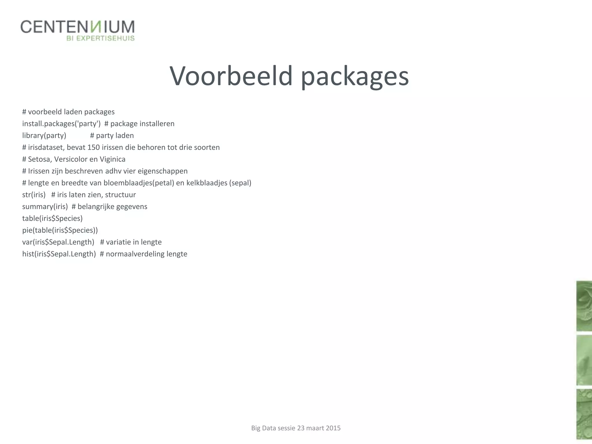 Voorbeeld packages
# voorbeeld laden packages
install.packages('party') # package installeren
library(party) # party laden
# irisdataset, bevat 150 irissen die behoren tot drie soorten
# Setosa, Versicolor en Viginica
# Irissen zijn beschreven adhv vier eigenschappen
# lengte en breedte van bloemblaadjes(petal) en kelkblaadjes (sepal)
str(iris) # iris laten zien, structuur
summary(iris) # belangrijke gegevens
table(iris$Species)
pie(table(iris$Species))
var(iris$Sepal.Length) # variatie in lengte
hist(iris$Sepal.Length) # normaalverdeling lengte
Big Data sessie 23 maart 2015
 
