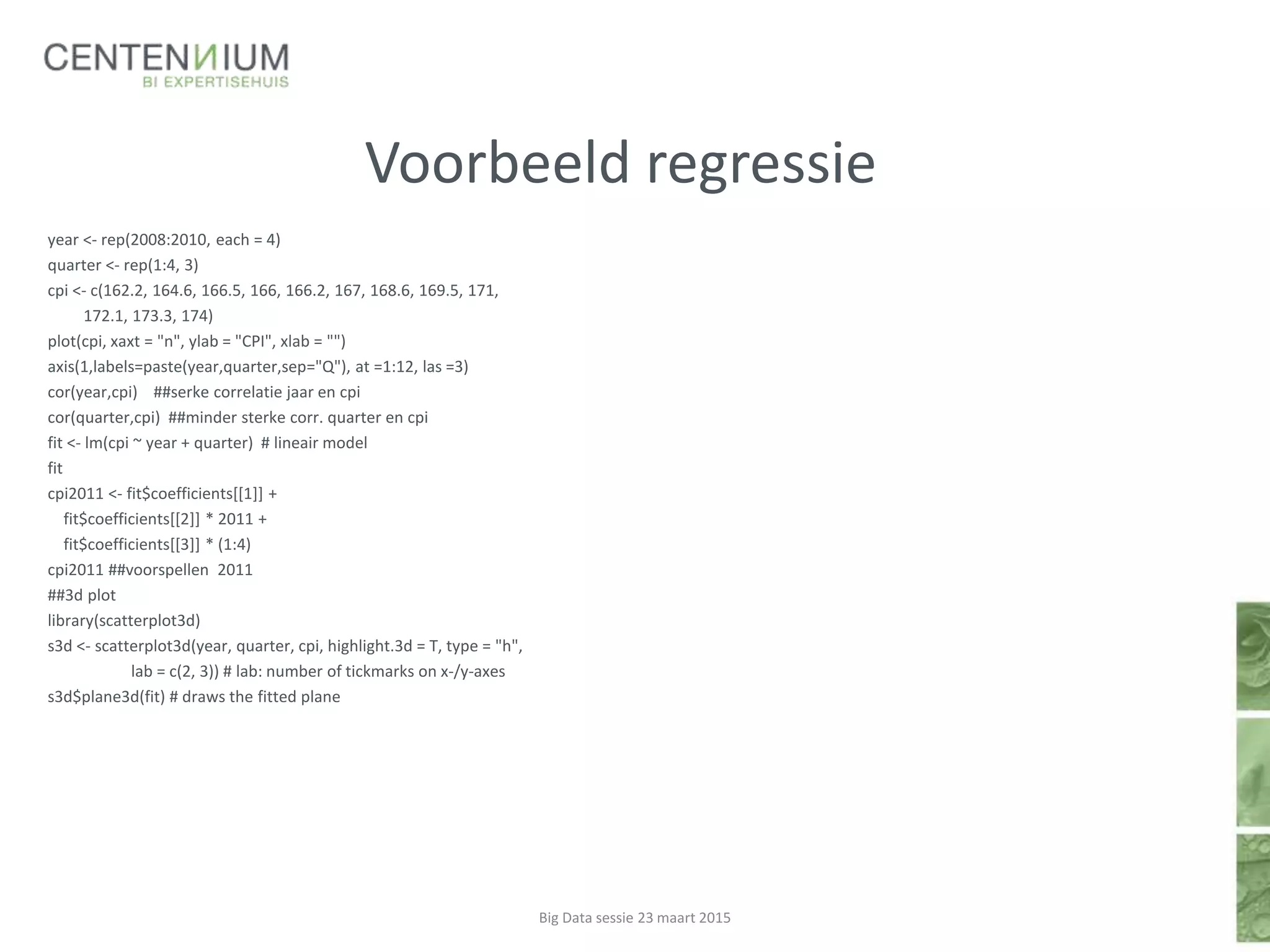 Voorbeeld regressie
year <- rep(2008:2010, each = 4)
quarter <- rep(1:4, 3)
cpi <- c(162.2, 164.6, 166.5, 166, 166.2, 167, 168.6, 169.5, 171,
172.1, 173.3, 174)
plot(cpi, xaxt = "n", ylab = "CPI", xlab = "")
axis(1,labels=paste(year,quarter,sep="Q"), at =1:12, las =3)
cor(year,cpi) ##serke correlatie jaar en cpi
cor(quarter,cpi) ##minder sterke corr. quarter en cpi
fit <- lm(cpi ~ year + quarter) # lineair model
fit
cpi2011 <- fit$coefficients[[1]] +
fit$coefficients[[2]] * 2011 +
fit$coefficients[[3]] * (1:4)
cpi2011 ##voorspellen 2011
##3d plot
library(scatterplot3d)
s3d <- scatterplot3d(year, quarter, cpi, highlight.3d = T, type = "h",
lab = c(2, 3)) # lab: number of tickmarks on x-/y-axes
s3d$plane3d(fit) # draws the fitted plane
Big Data sessie 23 maart 2015
 