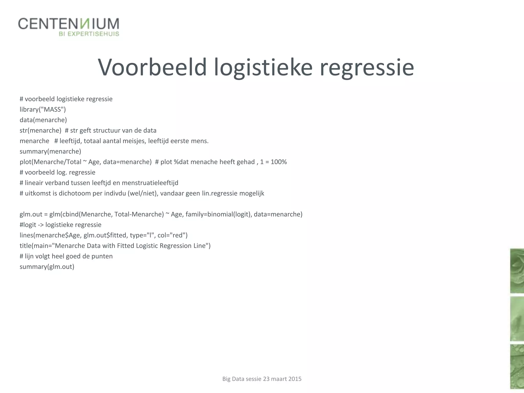 Voorbeeld logistieke regressie
# voorbeeld logistieke regressie
library("MASS")
data(menarche)
str(menarche) # str geft structuur van de data
menarche # leeftijd, totaal aantal meisjes, leeftijd eerste mens.
summary(menarche)
plot(Menarche/Total ~ Age, data=menarche) # plot %dat menache heeft gehad , 1 = 100%
# voorbeeld log. regressie
# lineair verband tussen leeftjd en menstruatieleeftijd
# uitkomst is dichotoom per indivdu (wel/niet), vandaar geen lin.regressie mogelijk
glm.out = glm(cbind(Menarche, Total-Menarche) ~ Age, family=binomial(logit), data=menarche)
#logit -> logistieke regressie
lines(menarche$Age, glm.out$fitted, type="l", col="red")
title(main="Menarche Data with Fitted Logistic Regression Line")
# lijn volgt heel goed de punten
summary(glm.out)
Big Data sessie 23 maart 2015
 