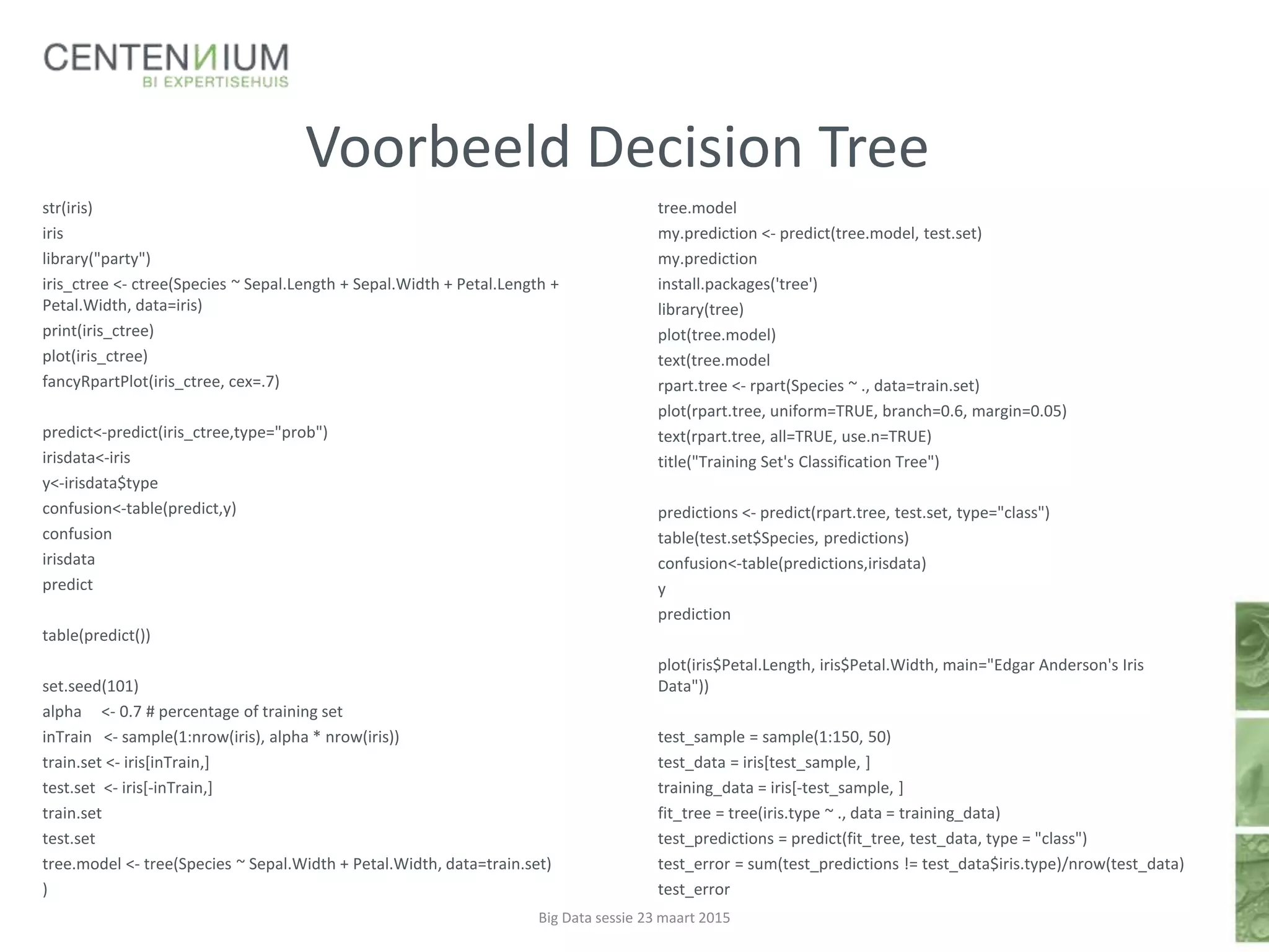 Voorbeeld Decision Tree
tree.model
my.prediction <- predict(tree.model, test.set)
my.prediction
install.packages('tree')
library(tree)
plot(tree.model)
text(tree.model
rpart.tree <- rpart(Species ~ ., data=train.set)
plot(rpart.tree, uniform=TRUE, branch=0.6, margin=0.05)
text(rpart.tree, all=TRUE, use.n=TRUE)
title("Training Set's Classification Tree")
predictions <- predict(rpart.tree, test.set, type="class")
table(test.set$Species, predictions)
confusion<-table(predictions,irisdata)
y
prediction
plot(iris$Petal.Length, iris$Petal.Width, main="Edgar Anderson's Iris
Data"))
test_sample = sample(1:150, 50)
test_data = iris[test_sample, ]
training_data = iris[-test_sample, ]
fit_tree = tree(iris.type ~ ., data = training_data)
test_predictions = predict(fit_tree, test_data, type = "class")
test_error = sum(test_predictions != test_data$iris.type)/nrow(test_data)
test_error
Big Data sessie 23 maart 2015
str(iris)
iris
library("party")
iris_ctree <- ctree(Species ~ Sepal.Length + Sepal.Width + Petal.Length +
Petal.Width, data=iris)
print(iris_ctree)
plot(iris_ctree)
fancyRpartPlot(iris_ctree, cex=.7)
predict<-predict(iris_ctree,type="prob")
irisdata<-iris
y<-irisdata$type
confusion<-table(predict,y)
confusion
irisdata
predict
table(predict())
set.seed(101)
alpha <- 0.7 # percentage of training set
inTrain <- sample(1:nrow(iris), alpha * nrow(iris))
train.set <- iris[inTrain,]
test.set <- iris[-inTrain,]
train.set
test.set
tree.model <- tree(Species ~ Sepal.Width + Petal.Width, data=train.set)
)
 