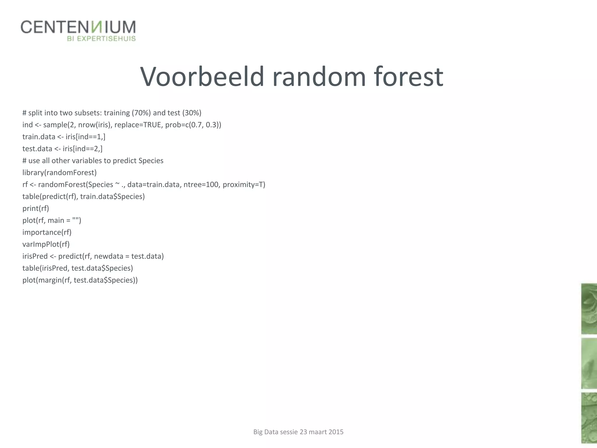 Voorbeeld random forest
# split into two subsets: training (70%) and test (30%)
ind <- sample(2, nrow(iris), replace=TRUE, prob=c(0.7, 0.3))
train.data <- iris[ind==1,]
test.data <- iris[ind==2,]
# use all other variables to predict Species
library(randomForest)
rf <- randomForest(Species ~ ., data=train.data, ntree=100, proximity=T)
table(predict(rf), train.data$Species)
print(rf)
plot(rf, main = "")
importance(rf)
varImpPlot(rf)
irisPred <- predict(rf, newdata = test.data)
table(irisPred, test.data$Species)
plot(margin(rf, test.data$Species))
Big Data sessie 23 maart 2015
 