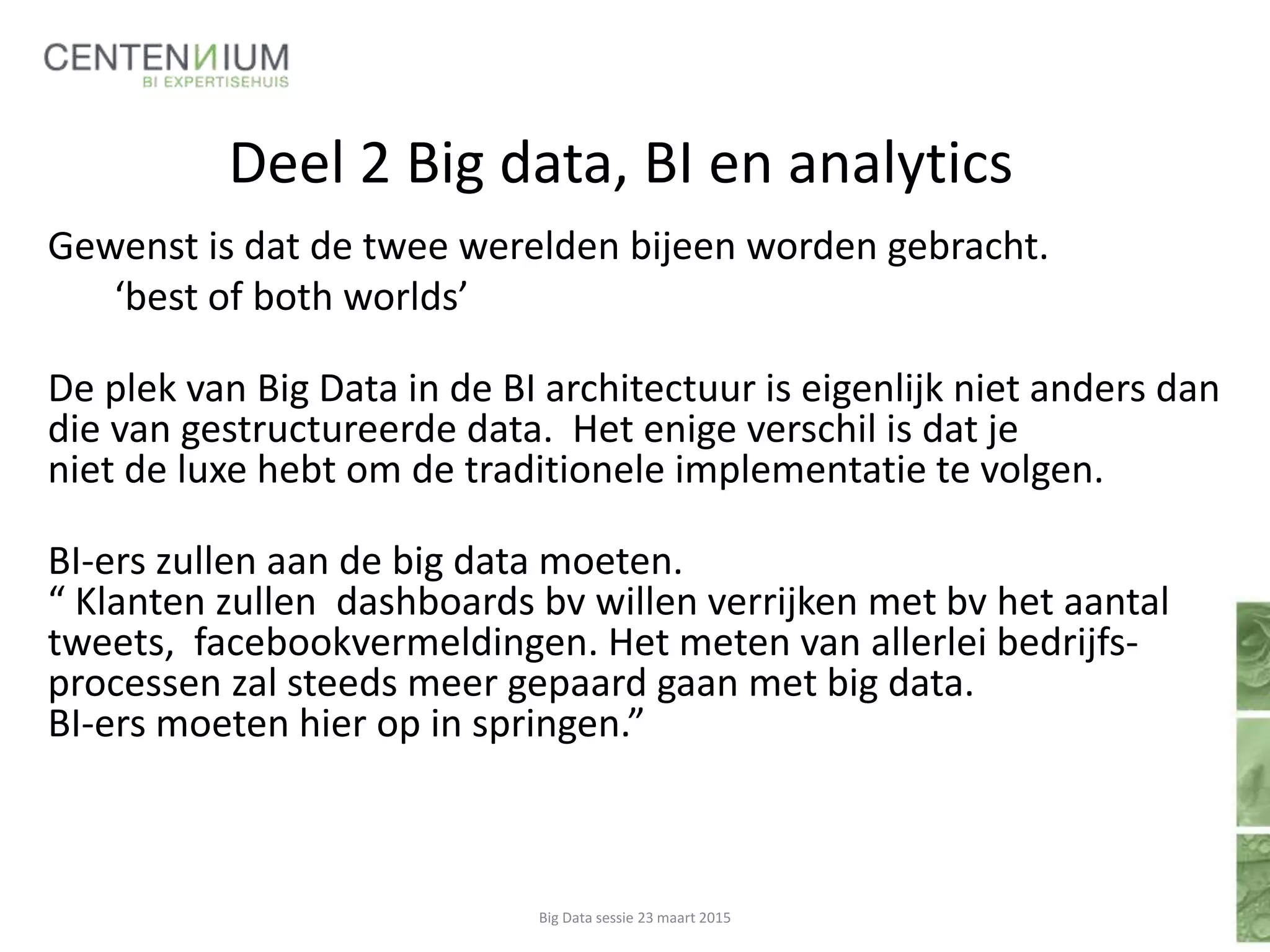 Deel 2 Big data, BI en analytics
Gewenst is dat de twee werelden bijeen worden gebracht.
‘best of both worlds’
De plek van Big Data in de BI architectuur is eigenlijk niet anders dan
die van gestructureerde data. Het enige verschil is dat je
niet de luxe hebt om de traditionele implementatie te volgen.
BI-ers zullen aan de big data moeten.
“ Klanten zullen dashboards bv willen verrijken met bv het aantal
tweets, facebookvermeldingen. Het meten van allerlei bedrijfs-
processen zal steeds meer gepaard gaan met big data.
BI-ers moeten hier op in springen.”
Big Data sessie 23 maart 2015
 