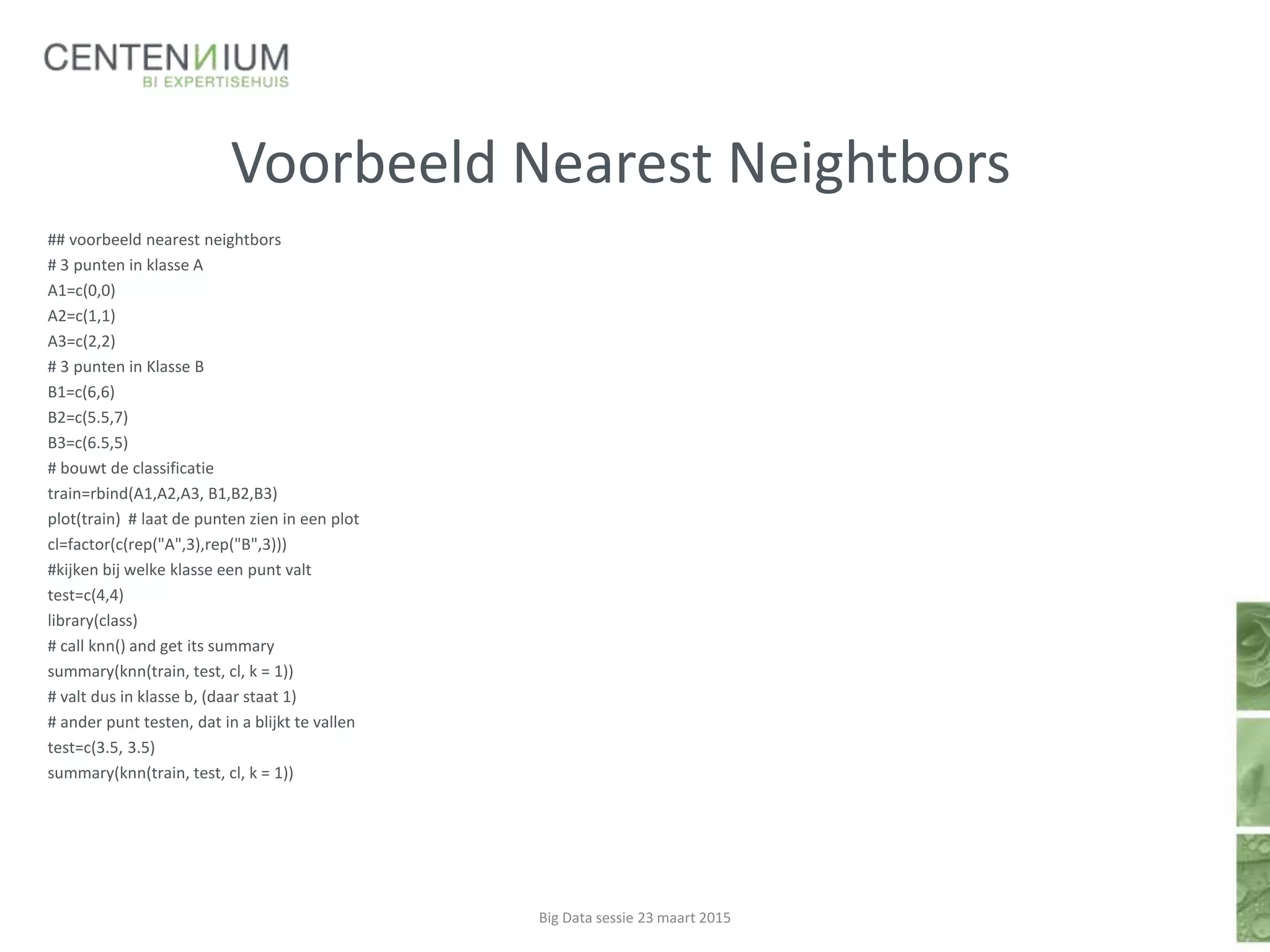 Voorbeeld Nearest Neightbors
## voorbeeld nearest neightbors
# 3 punten in klasse A
A1=c(0,0)
A2=c(1,1)
A3=c(2,2)
# 3 punten in Klasse B
B1=c(6,6)
B2=c(5.5,7)
B3=c(6.5,5)
# bouwt de classificatie
train=rbind(A1,A2,A3, B1,B2,B3)
plot(train) # laat de punten zien in een plot
cl=factor(c(rep("A",3),rep("B",3)))
#kijken bij welke klasse een punt valt
test=c(4,4)
library(class)
# call knn() and get its summary
summary(knn(train, test, cl, k = 1))
# valt dus in klasse b, (daar staat 1)
# ander punt testen, dat in a blijkt te vallen
test=c(3.5, 3.5)
summary(knn(train, test, cl, k = 1))
Big Data sessie 23 maart 2015
 