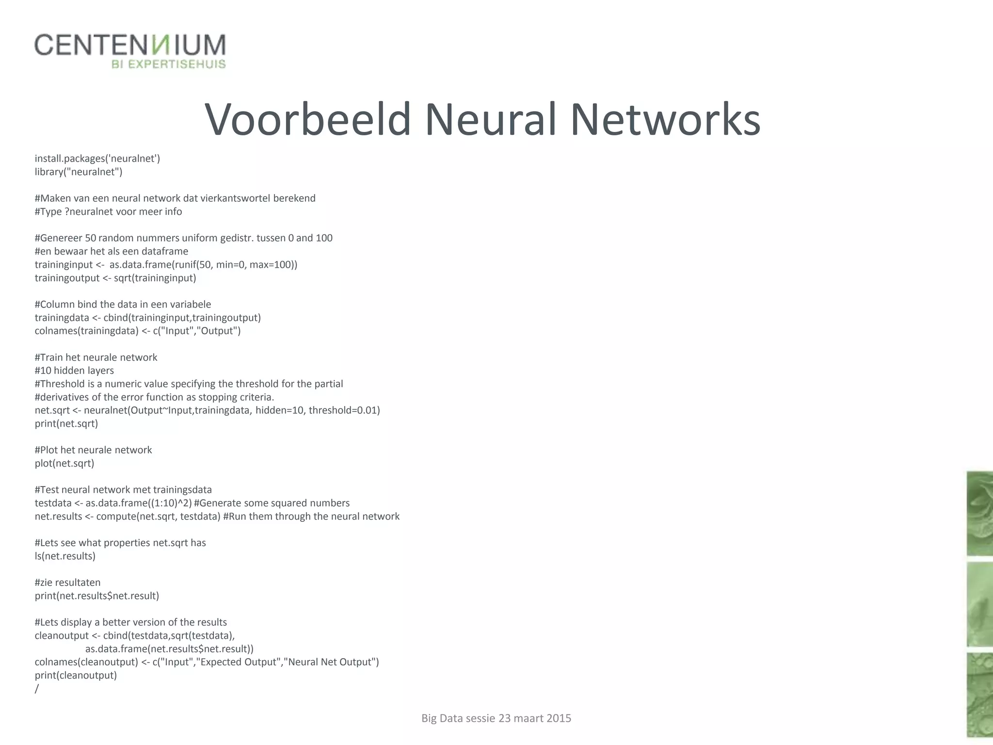 Voorbeeld Neural Networks
install.packages('neuralnet')
library("neuralnet")
#Maken van een neural network dat vierkantswortel berekend
#Type ?neuralnet voor meer info
#Genereer 50 random nummers uniform gedistr. tussen 0 and 100
#en bewaar het als een dataframe
traininginput <- as.data.frame(runif(50, min=0, max=100))
trainingoutput <- sqrt(traininginput)
#Column bind the data in een variabele
trainingdata <- cbind(traininginput,trainingoutput)
colnames(trainingdata) <- c("Input","Output")
#Train het neurale network
#10 hidden layers
#Threshold is a numeric value specifying the threshold for the partial
#derivatives of the error function as stopping criteria.
net.sqrt <- neuralnet(Output~Input,trainingdata, hidden=10, threshold=0.01)
print(net.sqrt)
#Plot het neurale network
plot(net.sqrt)
#Test neural network met trainingsdata
testdata <- as.data.frame((1:10)^2) #Generate some squared numbers
net.results <- compute(net.sqrt, testdata) #Run them through the neural network
#Lets see what properties net.sqrt has
ls(net.results)
#zie resultaten
print(net.results$net.result)
#Lets display a better version of the results
cleanoutput <- cbind(testdata,sqrt(testdata),
as.data.frame(net.results$net.result))
colnames(cleanoutput) <- c("Input","Expected Output","Neural Net Output")
print(cleanoutput)
/
Big Data sessie 23 maart 2015
 