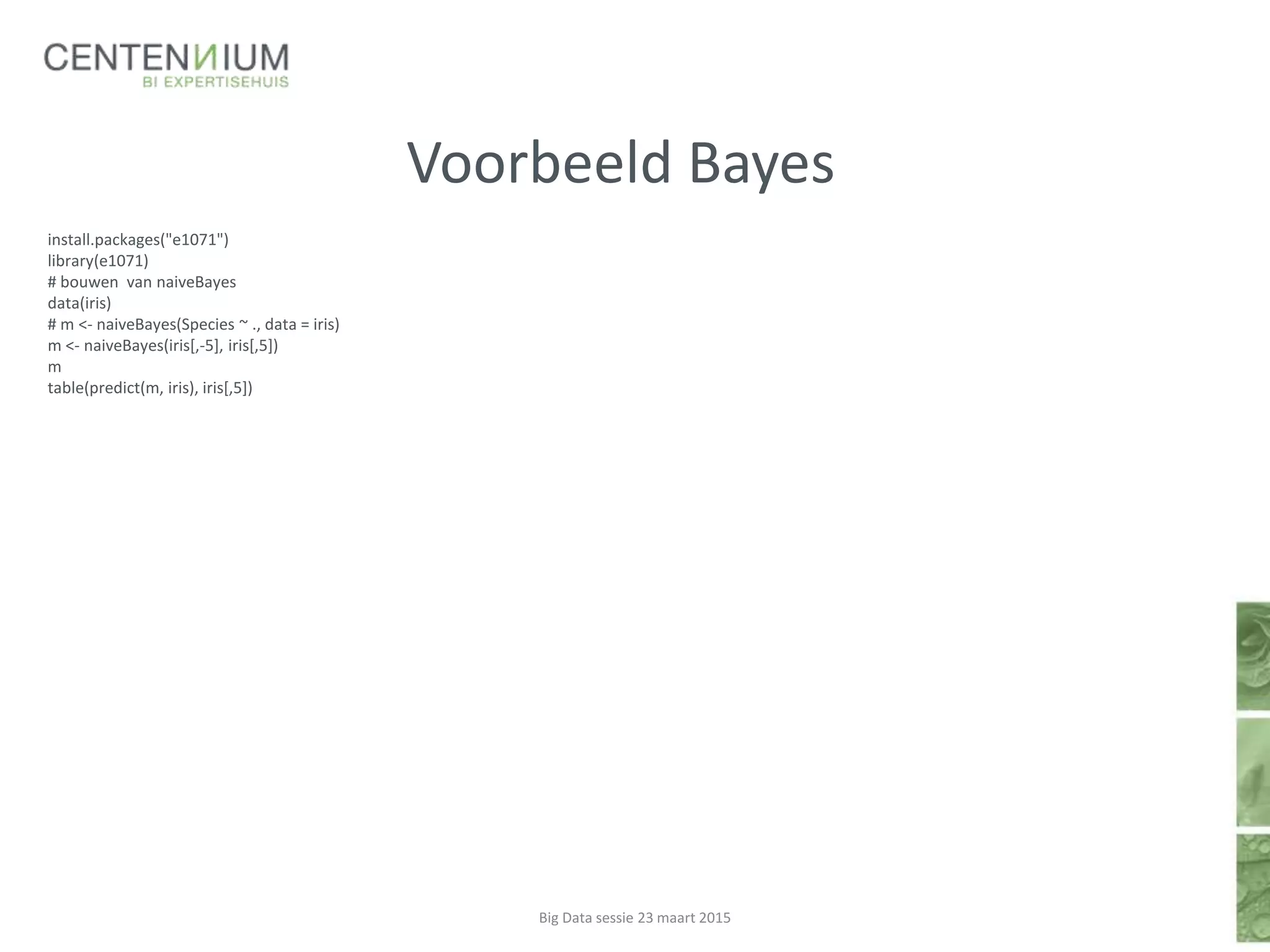 Voorbeeld Bayes
install.packages("e1071")
library(e1071)
# bouwen van naiveBayes
data(iris)
# m <- naiveBayes(Species ~ ., data = iris)
m <- naiveBayes(iris[,-5], iris[,5])
m
table(predict(m, iris), iris[,5])
Big Data sessie 23 maart 2015
 