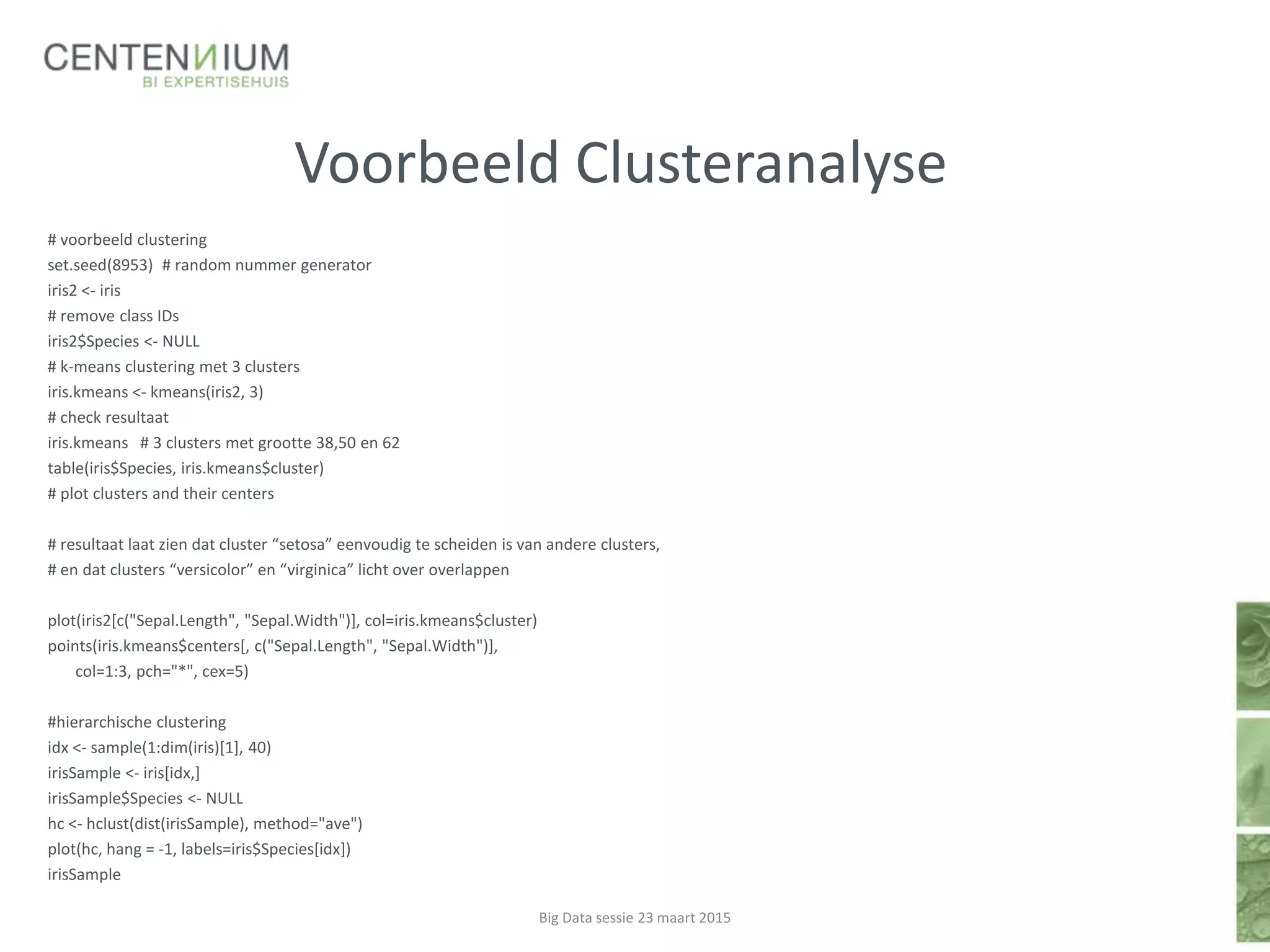 Voorbeeld Clusteranalyse
# voorbeeld clustering
set.seed(8953) # random nummer generator
iris2 <- iris
# remove class IDs
iris2$Species <- NULL
# k-means clustering met 3 clusters
iris.kmeans <- kmeans(iris2, 3)
# check resultaat
iris.kmeans # 3 clusters met grootte 38,50 en 62
table(iris$Species, iris.kmeans$cluster)
# plot clusters and their centers
# resultaat laat zien dat cluster “setosa” eenvoudig te scheiden is van andere clusters,
# en dat clusters “versicolor” en “virginica” licht over overlappen
plot(iris2[c("Sepal.Length", "Sepal.Width")], col=iris.kmeans$cluster)
points(iris.kmeans$centers[, c("Sepal.Length", "Sepal.Width")],
col=1:3, pch="*", cex=5)
#hierarchische clustering
idx <- sample(1:dim(iris)[1], 40)
irisSample <- iris[idx,]
irisSample$Species <- NULL
hc <- hclust(dist(irisSample), method="ave")
plot(hc, hang = -1, labels=iris$Species[idx])
irisSample
Big Data sessie 23 maart 2015
 