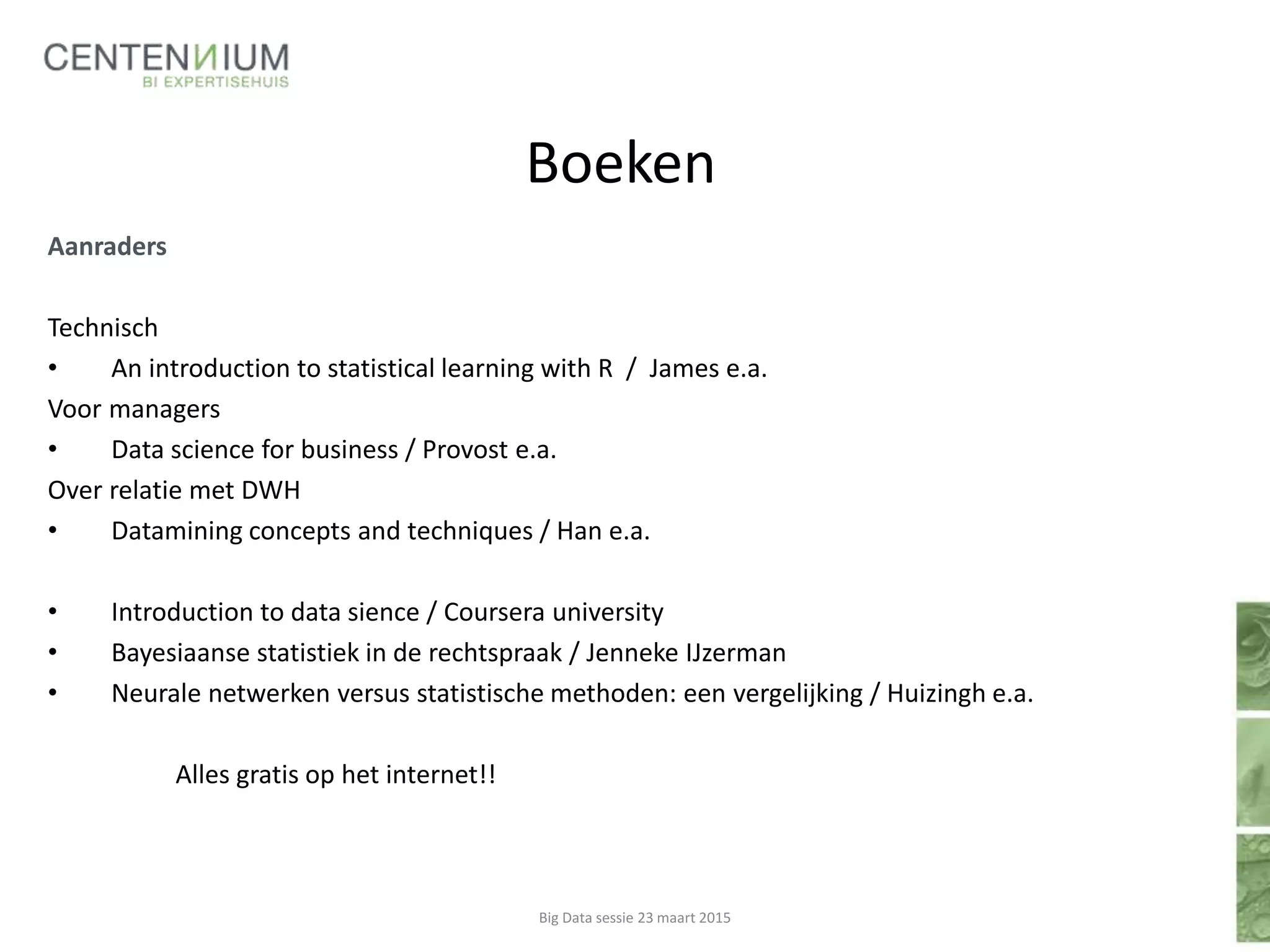 Boeken
Aanraders
Technisch
• An introduction to statistical learning with R / James e.a.
Voor managers
• Data science for business / Provost e.a.
Over relatie met DWH
• Datamining concepts and techniques / Han e.a.
• Introduction to data sience / Coursera university
• Bayesiaanse statistiek in de rechtspraak / Jenneke IJzerman
• Neurale netwerken versus statistische methoden: een vergelijking / Huizingh e.a.
Alles gratis op het internet!!
Big Data sessie 23 maart 2015
 