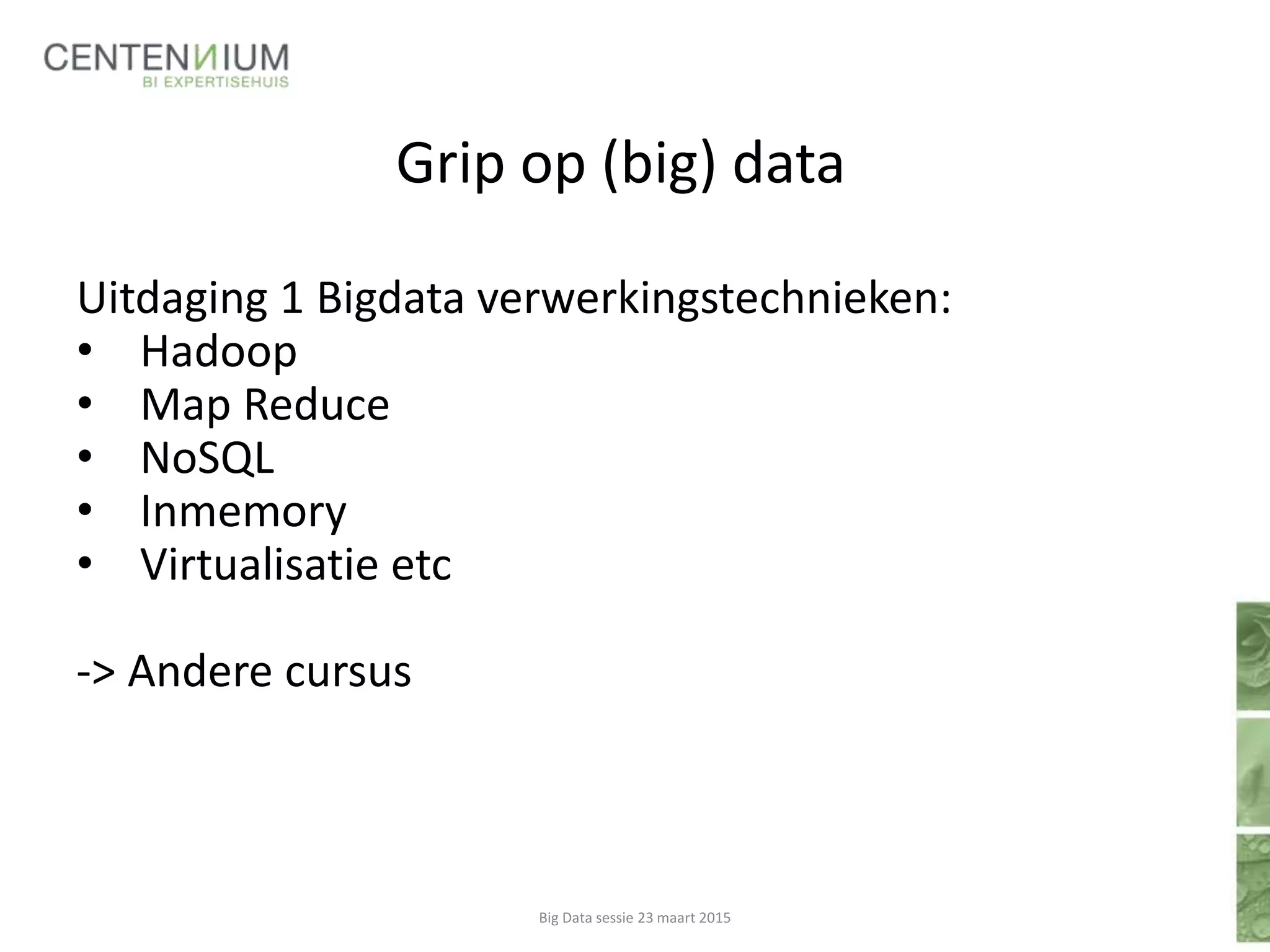 Grip op (big) data
Uitdaging 1 Bigdata verwerkingstechnieken:
• Hadoop
• Map Reduce
• NoSQL
• Inmemory
• Virtualisatie etc
-> Andere cursus
Big Data sessie 23 maart 2015
 