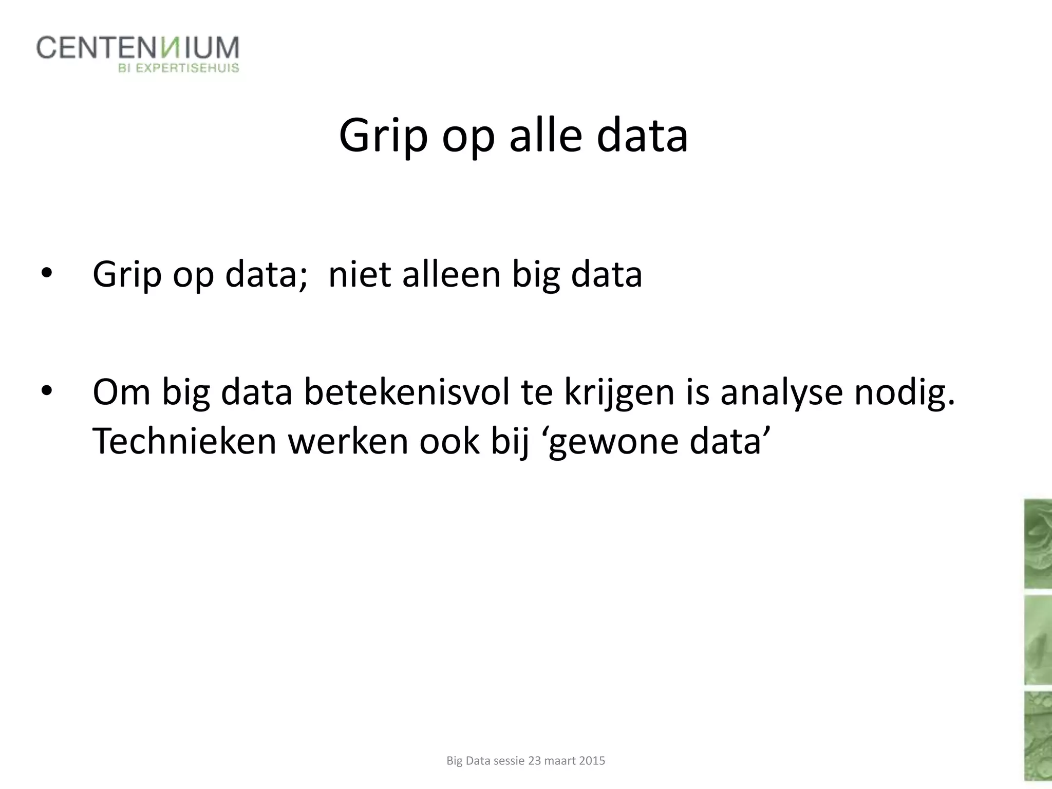 Grip op alle data
• Grip op data; niet alleen big data
• Om big data betekenisvol te krijgen is analyse nodig.
Technieken werken ook bij ‘gewone data’
Big Data sessie 23 maart 2015
 