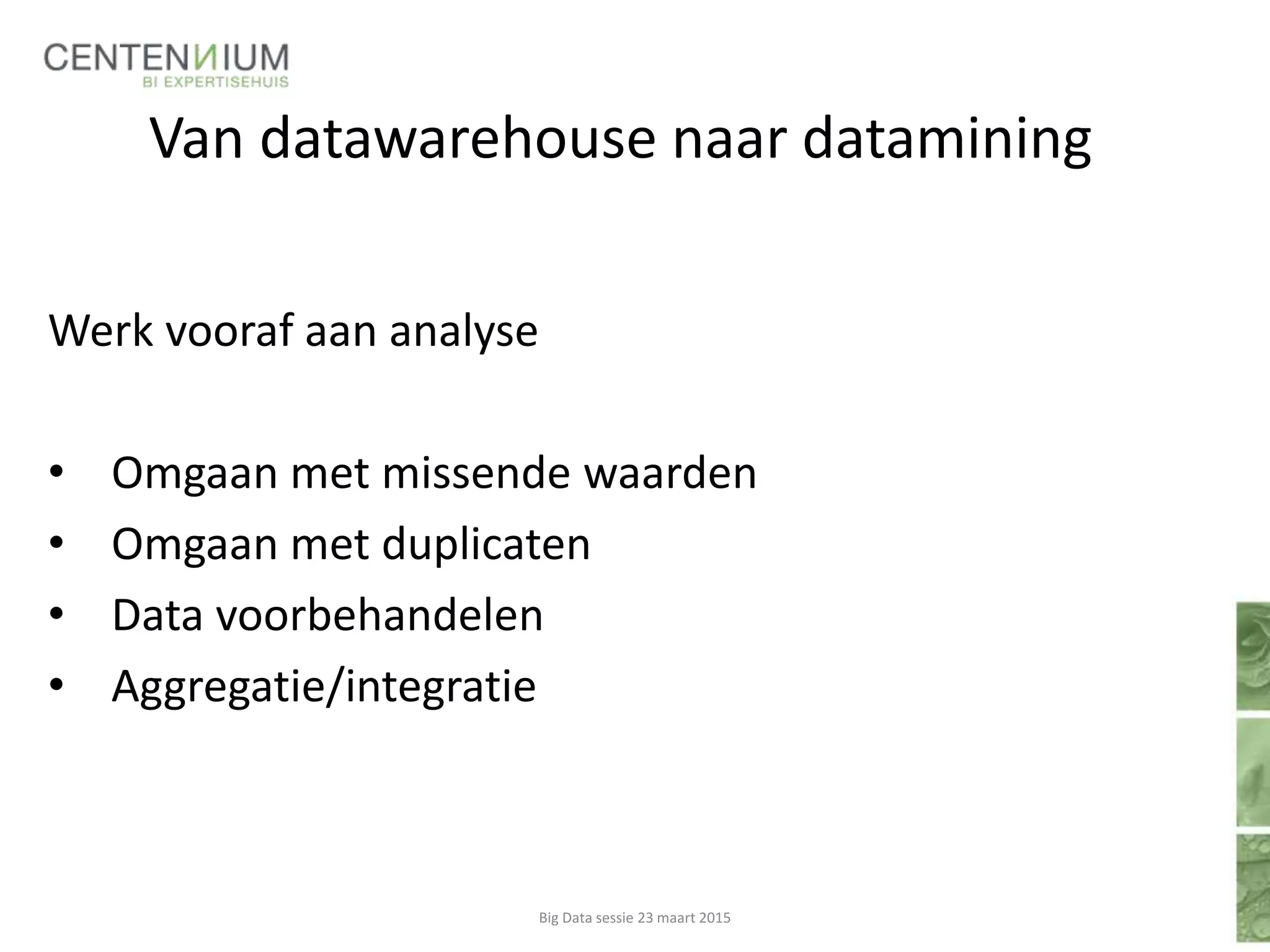 Van datawarehouse naar datamining
Werk vooraf aan analyse
• Omgaan met missende waarden
• Omgaan met duplicaten
• Data voorbehandelen
• Aggregatie/integratie
Big Data sessie 23 maart 2015
 