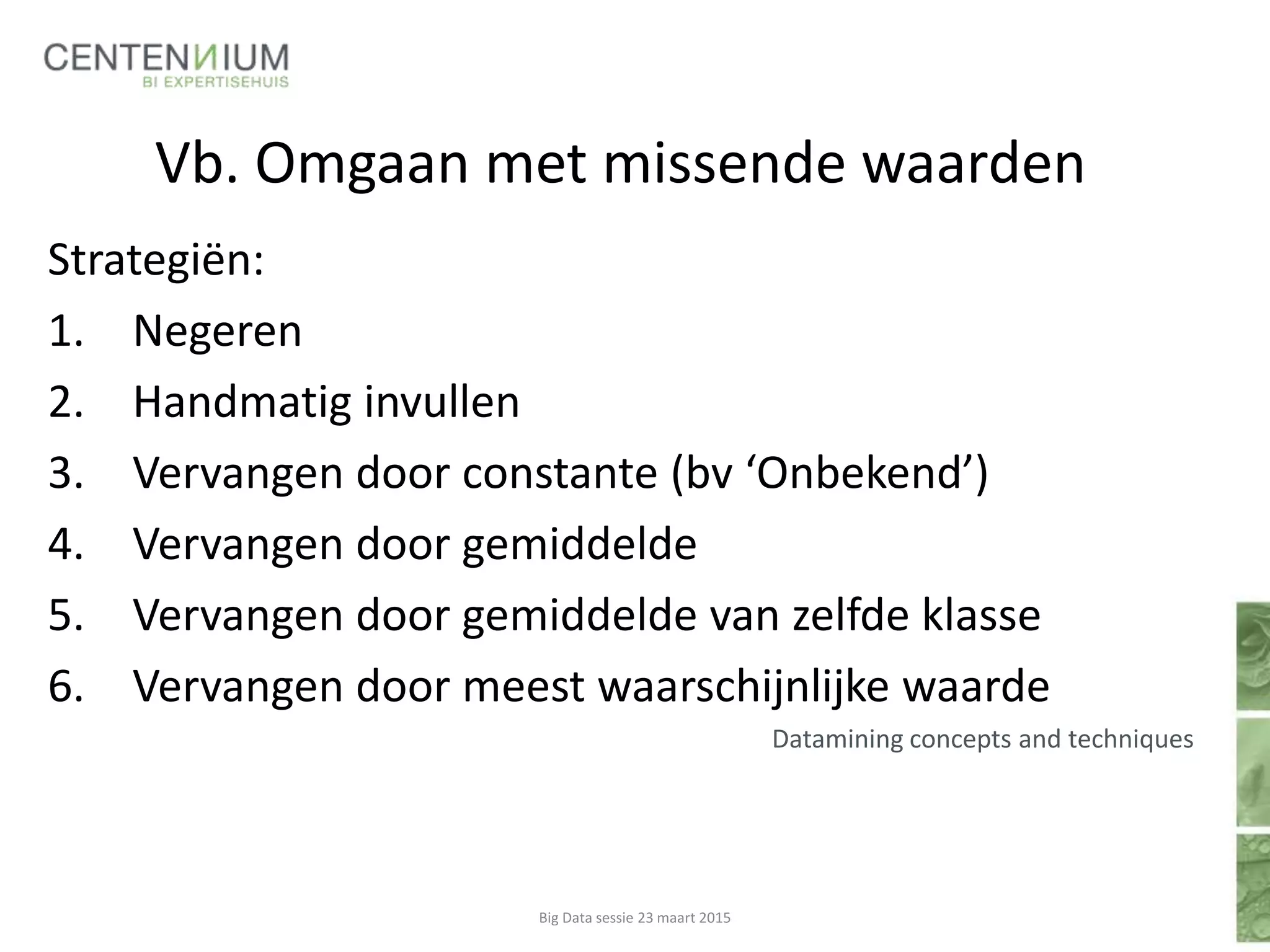 Vb. Omgaan met missende waarden
Strategiën:
1. Negeren
2. Handmatig invullen
3. Vervangen door constante (bv ‘Onbekend’)
4. Vervangen door gemiddelde
5. Vervangen door gemiddelde van zelfde klasse
6. Vervangen door meest waarschijnlijke waarde
Datamining concepts and techniques
Big Data sessie 23 maart 2015
 