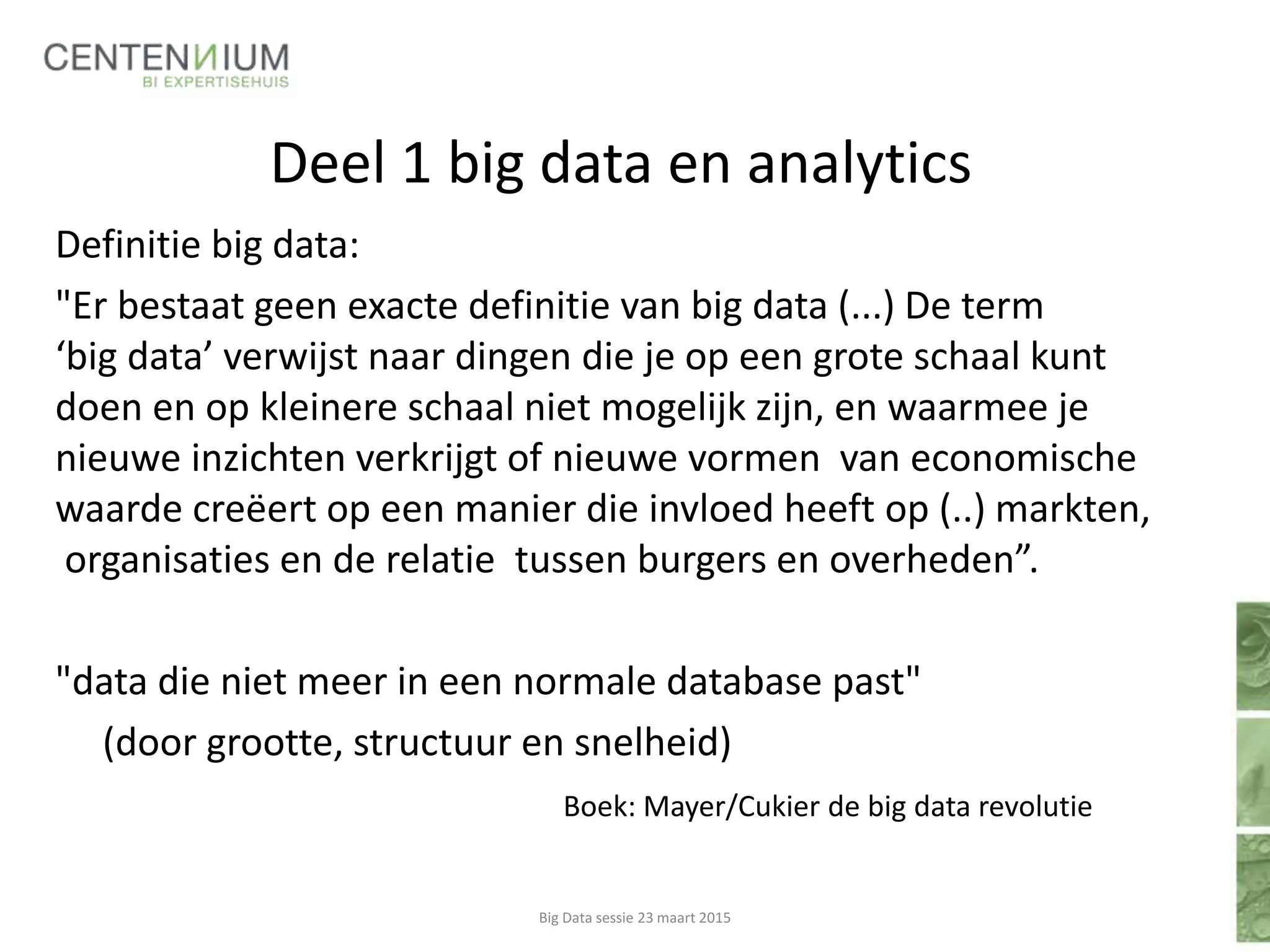 Deel 1 big data en analytics
Definitie big data:
"Er bestaat geen exacte definitie van big data (...) De term
‘big data’ verwijst naar dingen die je op een grote schaal kunt
doen en op kleinere schaal niet mogelijk zijn, en waarmee je
nieuwe inzichten verkrijgt of nieuwe vormen van economische
waarde creëert op een manier die invloed heeft op (..) markten,
organisaties en de relatie tussen burgers en overheden”.
"data die niet meer in een normale database past"
(door grootte, structuur en snelheid)
Boek: Mayer/Cukier de big data revolutie
Big Data sessie 23 maart 2015
 