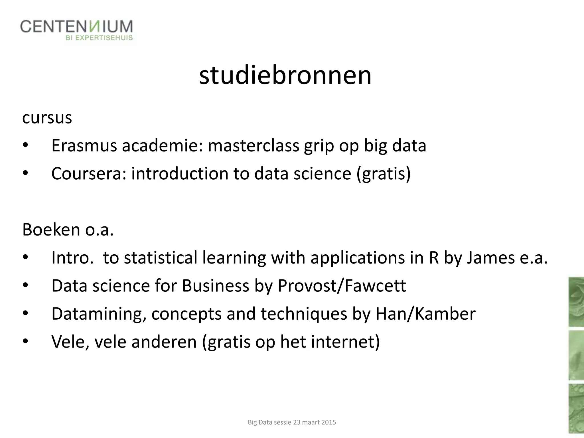 studiebronnen
cursus
• Erasmus academie: masterclass grip op big data
• Coursera: introduction to data science (gratis)
Boeken o.a.
• Intro. to statistical learning with applications in R by James e.a.
• Data science for Business by Provost/Fawcett
• Datamining, concepts and techniques by Han/Kamber
• Vele, vele anderen (gratis op het internet)
Big Data sessie 23 maart 2015
 