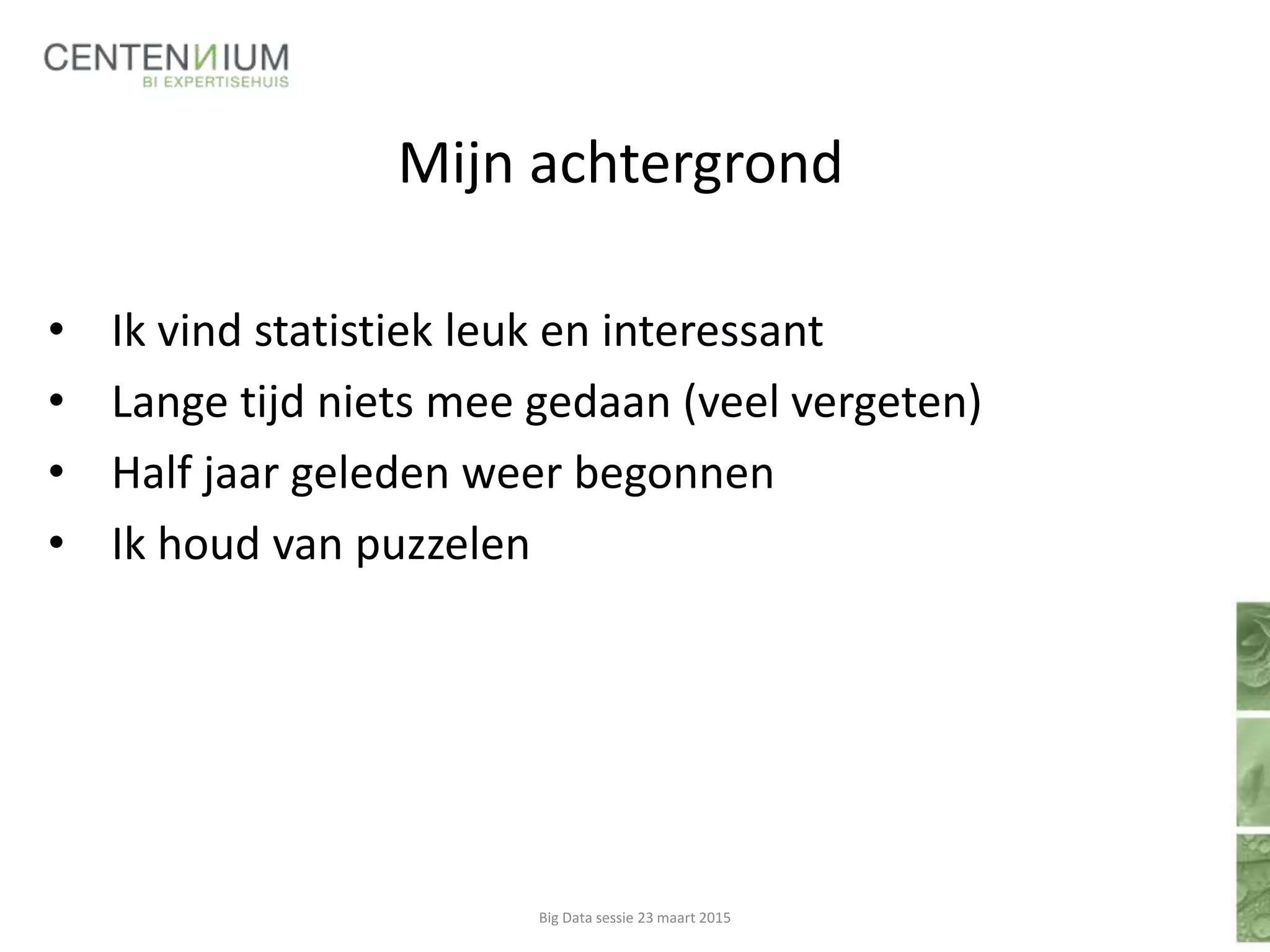 Mijn achtergrond
• Ik vind statistiek leuk en interessant
• Lange tijd niets mee gedaan (veel vergeten)
• Half jaar geleden weer begonnen
• Ik houd van puzzelen
Big Data sessie 23 maart 2015
 