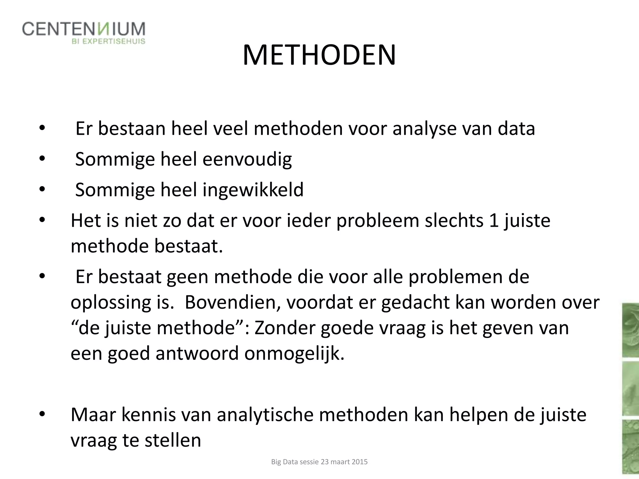 METHODEN
• Er bestaan heel veel methoden voor analyse van data
• Sommige heel eenvoudig
• Sommige heel ingewikkeld
• Het is niet zo dat er voor ieder probleem slechts 1 juiste
methode bestaat.
• Er bestaat geen methode die voor alle problemen de
oplossing is. Bovendien, voordat er gedacht kan worden over
“de juiste methode”: Zonder goede vraag is het geven van
een goed antwoord onmogelijk.
• Maar kennis van analytische methoden kan helpen de juiste
vraag te stellen
Big Data sessie 23 maart 2015
 