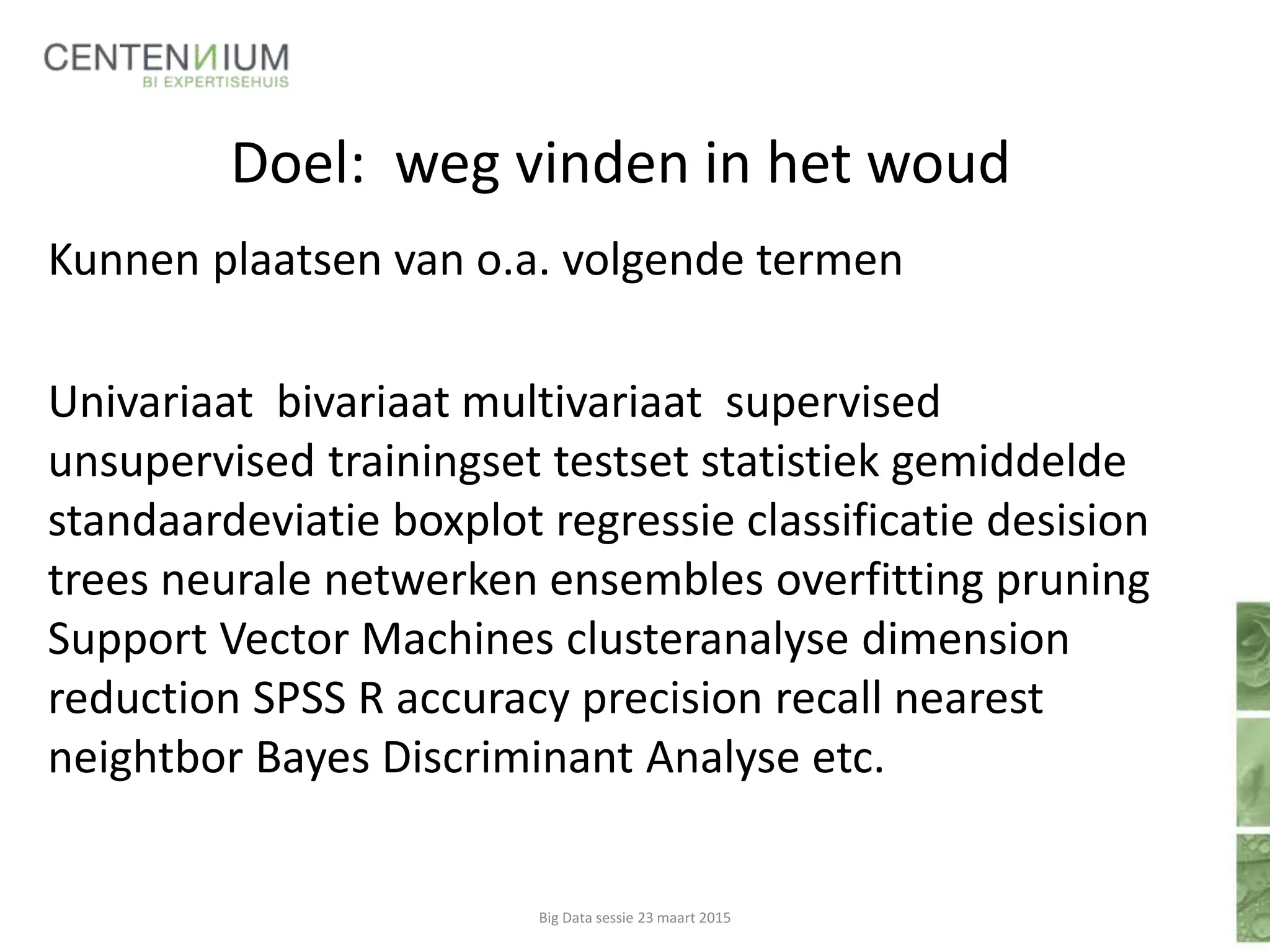 Doel: weg vinden in het woud
Kunnen plaatsen van o.a. volgende termen
Univariaat bivariaat multivariaat supervised
unsupervised trainingset testset statistiek gemiddelde
standaardeviatie boxplot regressie classificatie desision
trees neurale netwerken ensembles overfitting pruning
Support Vector Machines clusteranalyse dimension
reduction SPSS R accuracy precision recall nearest
neightbor Bayes Discriminant Analyse etc.
Big Data sessie 23 maart 2015
 