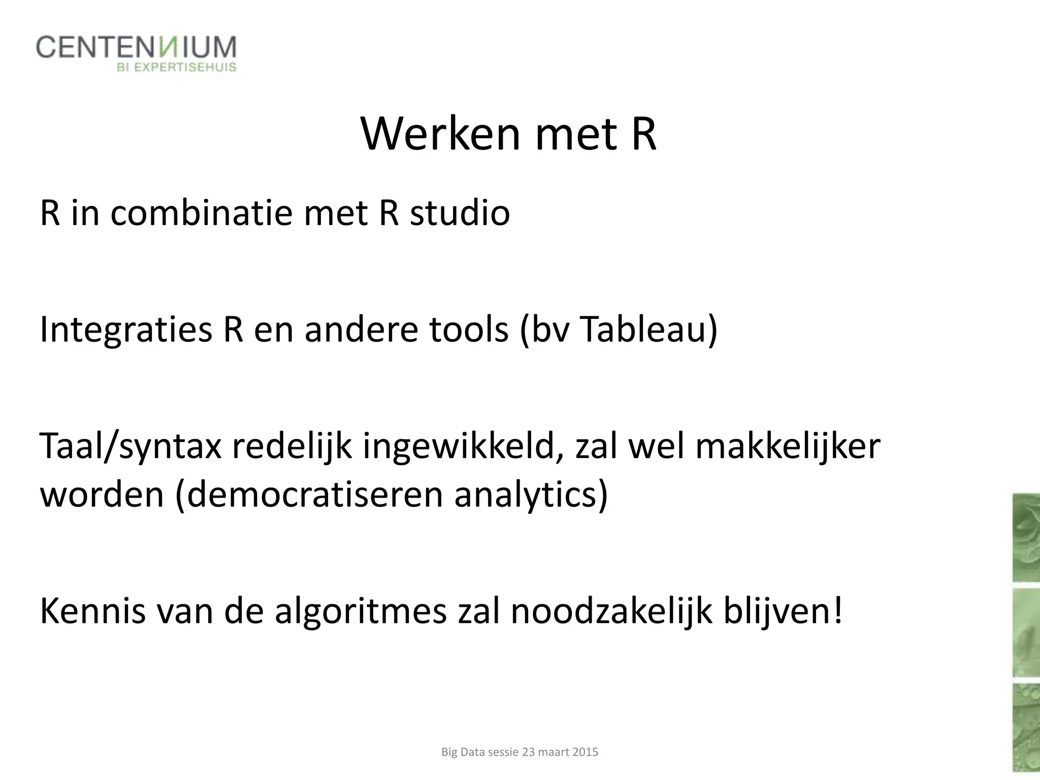 Werken met R
R in combinatie met R studio
Integraties R en andere tools (bv Tableau)
Taal/syntax redelijk ingewikkeld, zal wel makkelijker
worden (democratiseren analytics)
Kennis van de algoritmes zal noodzakelijk blijven!
Big Data sessie 23 maart 2015
 